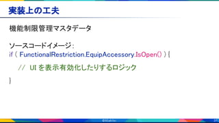 31
実装上の工夫 
機能制限管理マスタデータ 
 
ソースコードイメージ：  
if ( FunctionalRestriction.EquipAccessory.IsOpen() ) { 
// UI を表示有効化したりするロジック 
} 
 
 
 