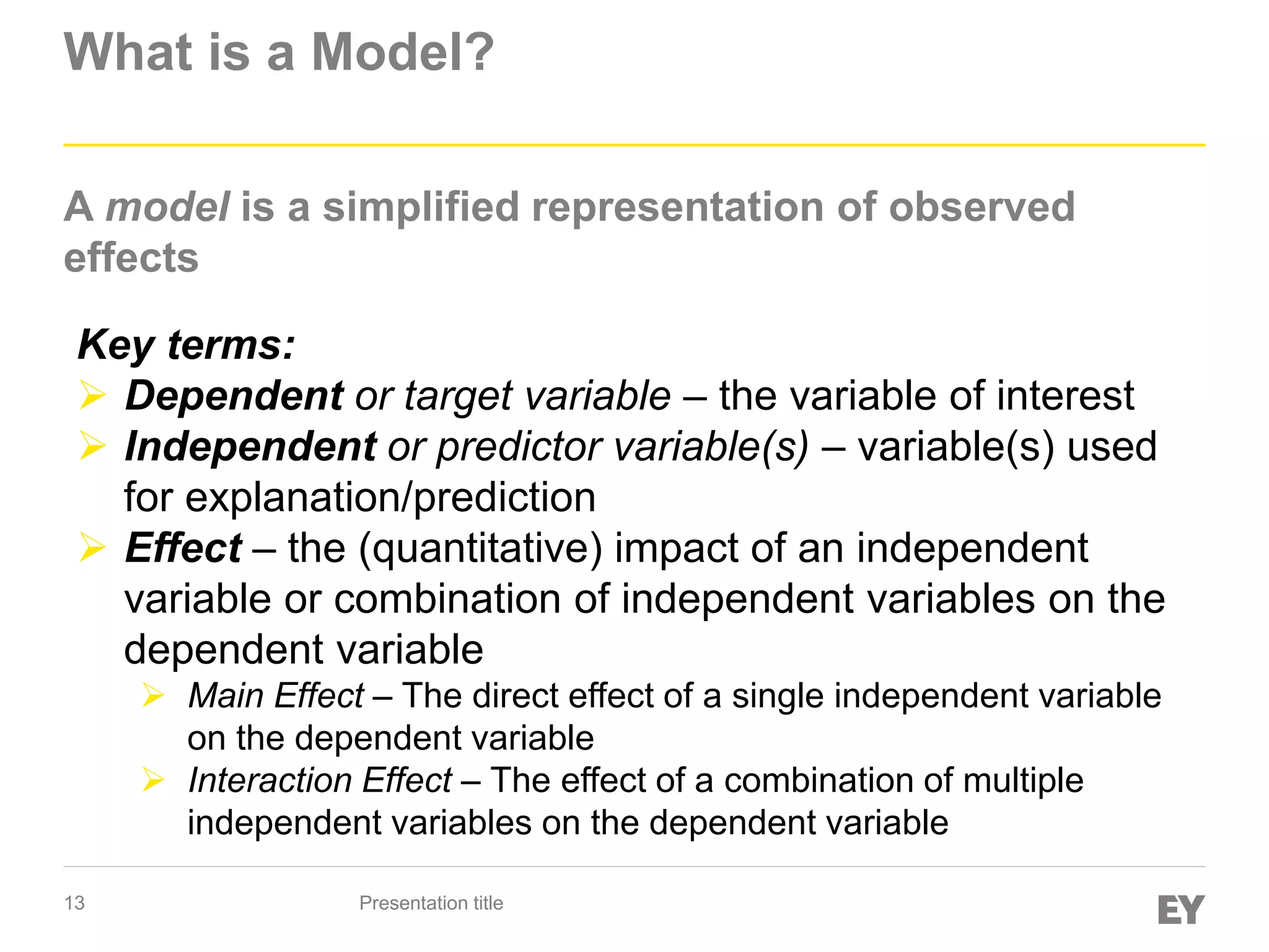 13
What is a Model?
A model is a simplified representation of observed
effects
Presentation title
Key terms:
 Dependent or target variable – the variable of interest
 Independent or predictor variable(s) – variable(s) used
for explanation/prediction
 Effect – the (quantitative) impact of an independent
variable or combination of independent variables on the
dependent variable
 Main Effect – The direct effect of a single independent variable
on the dependent variable
 Interaction Effect – The effect of a combination of multiple
independent variables on the dependent variable
 