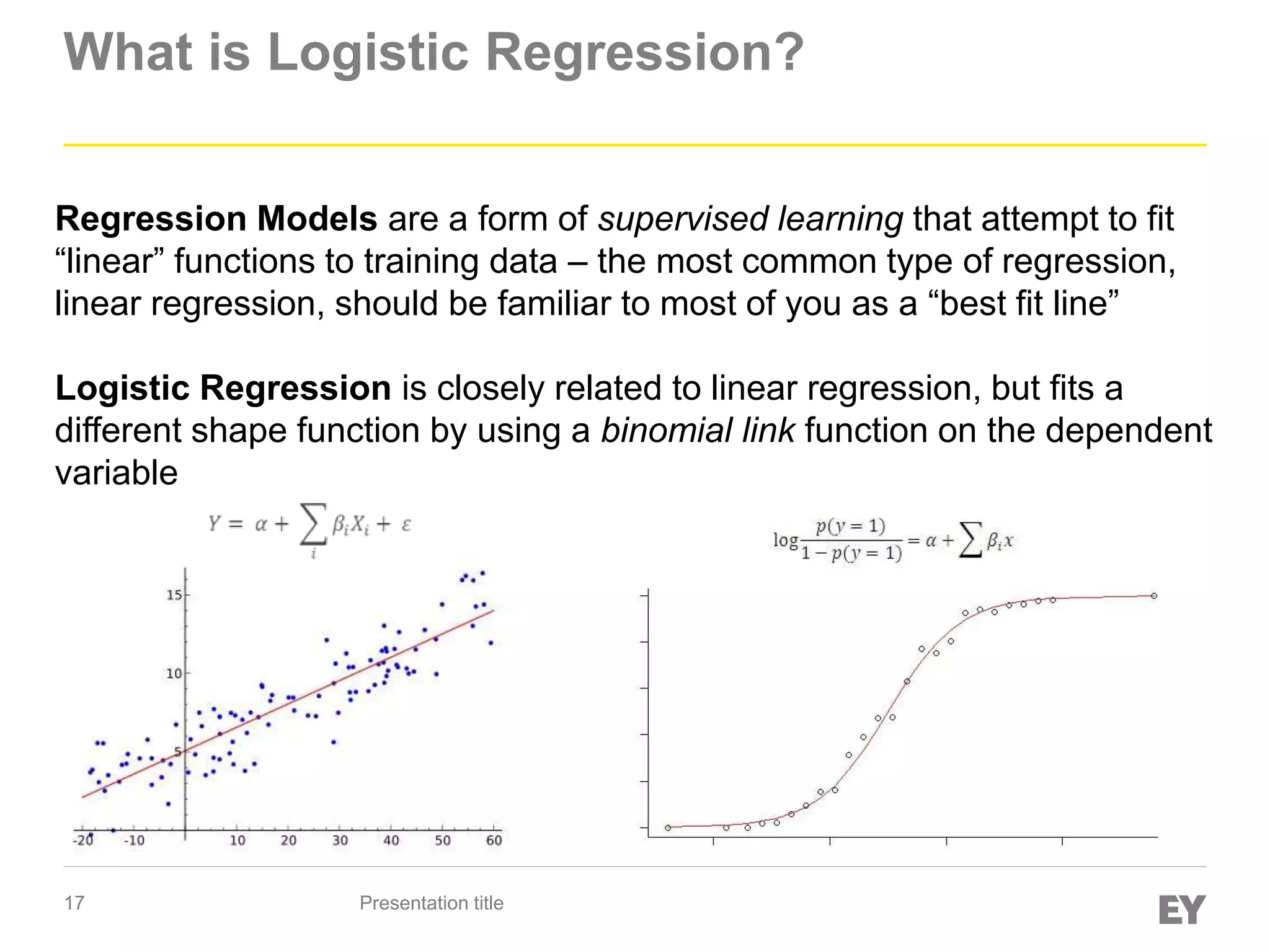 17
What is Logistic Regression?
Presentation title
Regression Models are a form of supervised learning that attempt to fit
“linear” functions to training data – the most common type of regression,
linear regression, should be familiar to most of you as a “best fit line”
Logistic Regression is closely related to linear regression, but fits a
different shape function by using a binomial link function on the dependent
variable
 