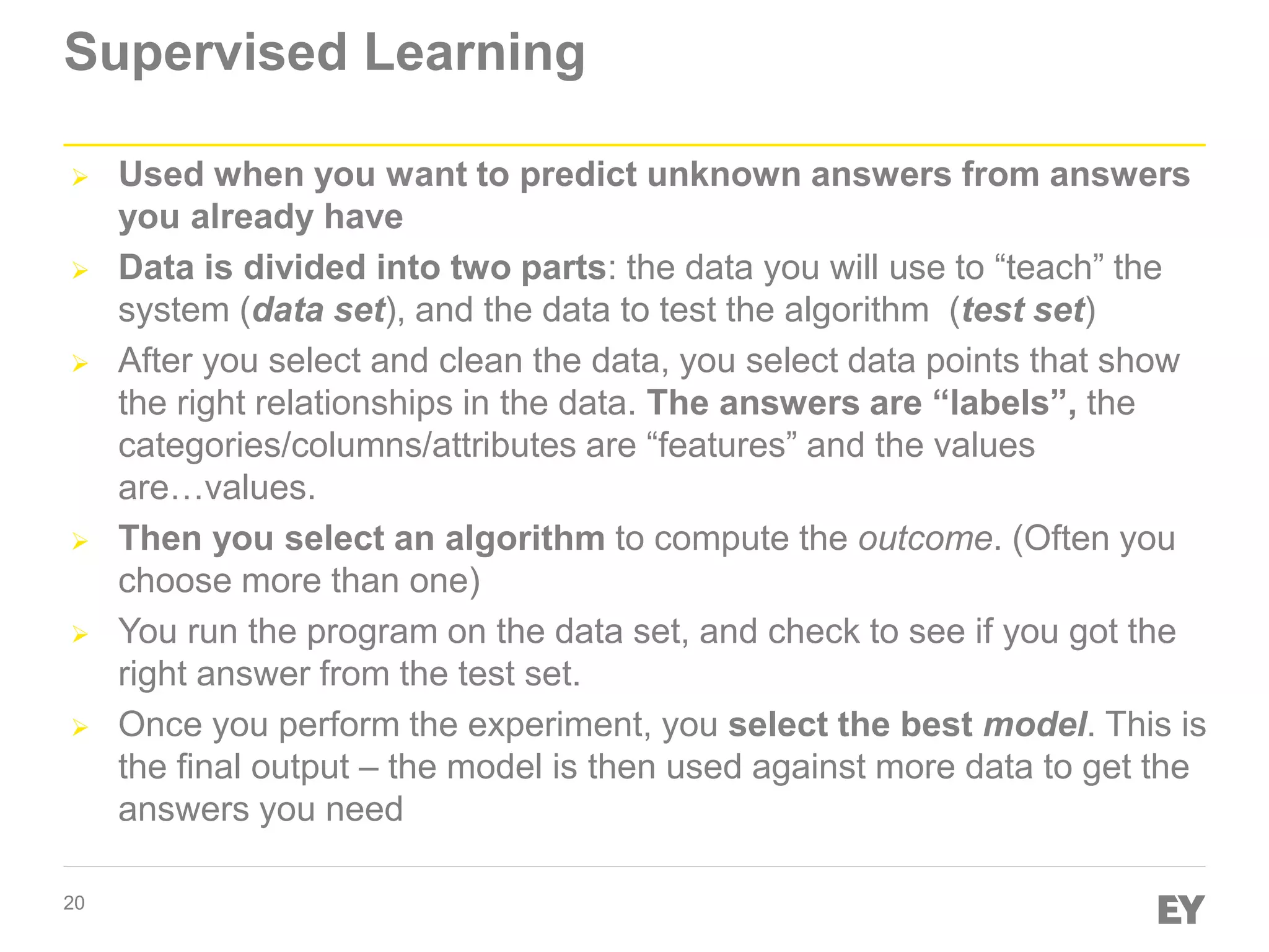 20
Supervised Learning
 Used when you want to predict unknown answers from answers
you already have
 Data is divided into two parts: the data you will use to “teach” the
system (data set), and the data to test the algorithm (test set)
 After you select and clean the data, you select data points that show
the right relationships in the data. The answers are “labels”, the
categories/columns/attributes are “features” and the values
are…values.
 Then you select an algorithm to compute the outcome. (Often you
choose more than one)
 You run the program on the data set, and check to see if you got the
right answer from the test set.
 Once you perform the experiment, you select the best model. This is
the final output – the model is then used against more data to get the
answers you need
 