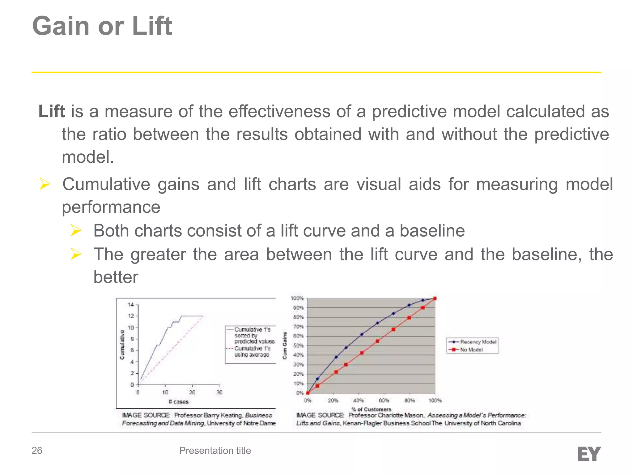 26
Gain or Lift
Presentation title
Lift is a measure of the effectiveness of a predictive model calculated as
the ratio between the results obtained with and without the predictive
model.
 Cumulative gains and lift charts are visual aids for measuring model
performance
 Both charts consist of a lift curve and a baseline
 The greater the area between the lift curve and the baseline, the
better
 