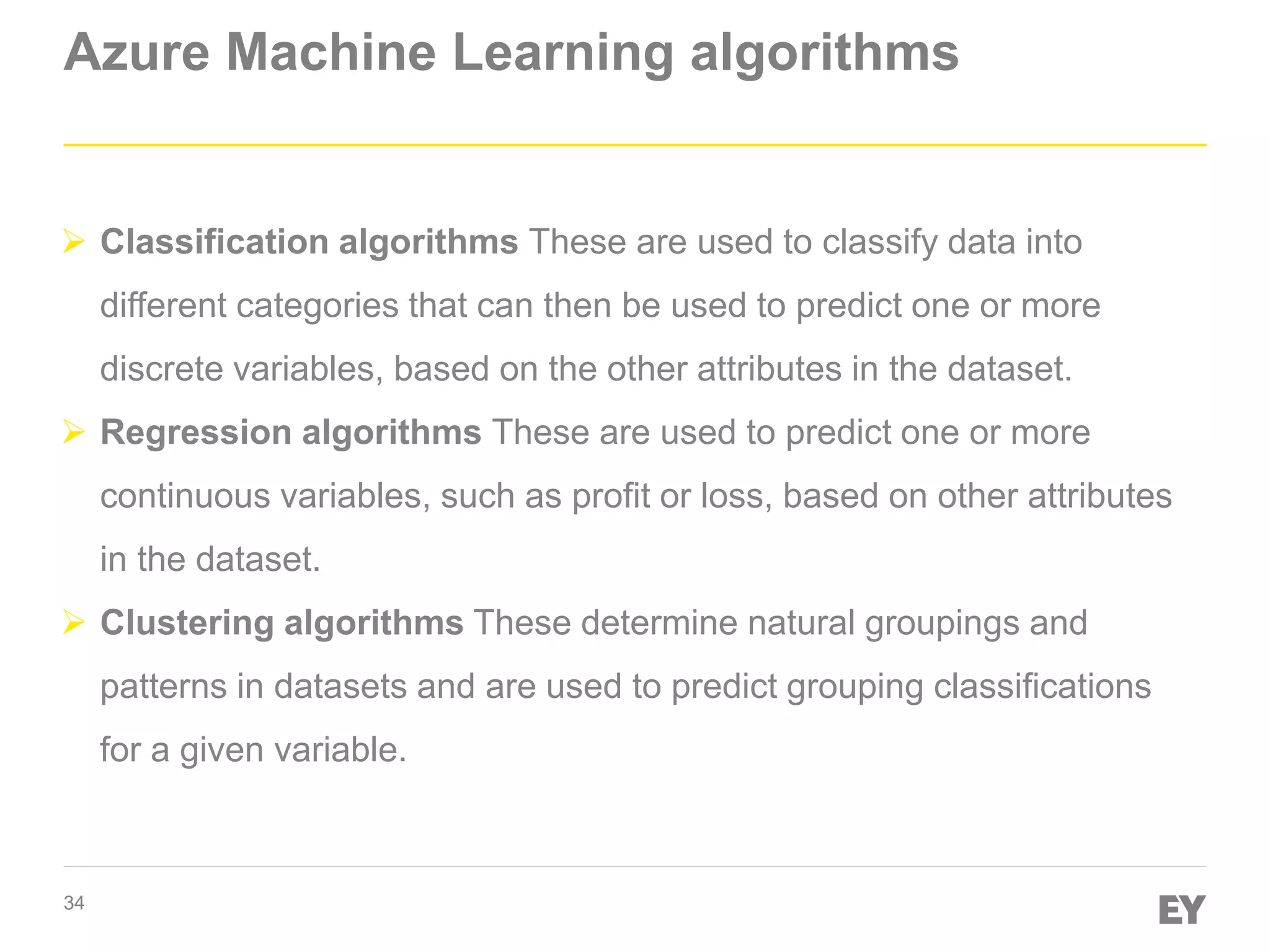 34
Azure Machine Learning algorithms
 Classification algorithms These are used to classify data into
different categories that can then be used to predict one or more
discrete variables, based on the other attributes in the dataset.
 Regression algorithms These are used to predict one or more
continuous variables, such as profit or loss, based on other attributes
in the dataset.
 Clustering algorithms These determine natural groupings and
patterns in datasets and are used to predict grouping classifications
for a given variable.
 