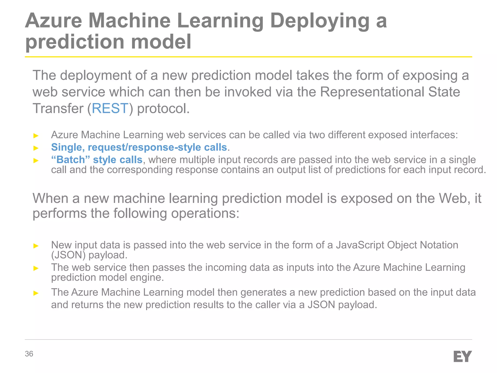 36
Azure Machine Learning Deploying a
prediction model
The deployment of a new prediction model takes the form of exposing a
web service which can then be invoked via the Representational State
Transfer (REST) protocol.
► Azure Machine Learning web services can be called via two different exposed interfaces:
► Single, request/response-style calls.
► “Batch” style calls, where multiple input records are passed into the web service in a single
call and the corresponding response contains an output list of predictions for each input record.
When a new machine learning prediction model is exposed on the Web, it
performs the following operations:
► New input data is passed into the web service in the form of a JavaScript Object Notation
(JSON) payload.
► The web service then passes the incoming data as inputs into the Azure Machine Learning
prediction model engine.
► The Azure Machine Learning model then generates a new prediction based on the input data
and returns the new prediction results to the caller via a JSON payload.
 