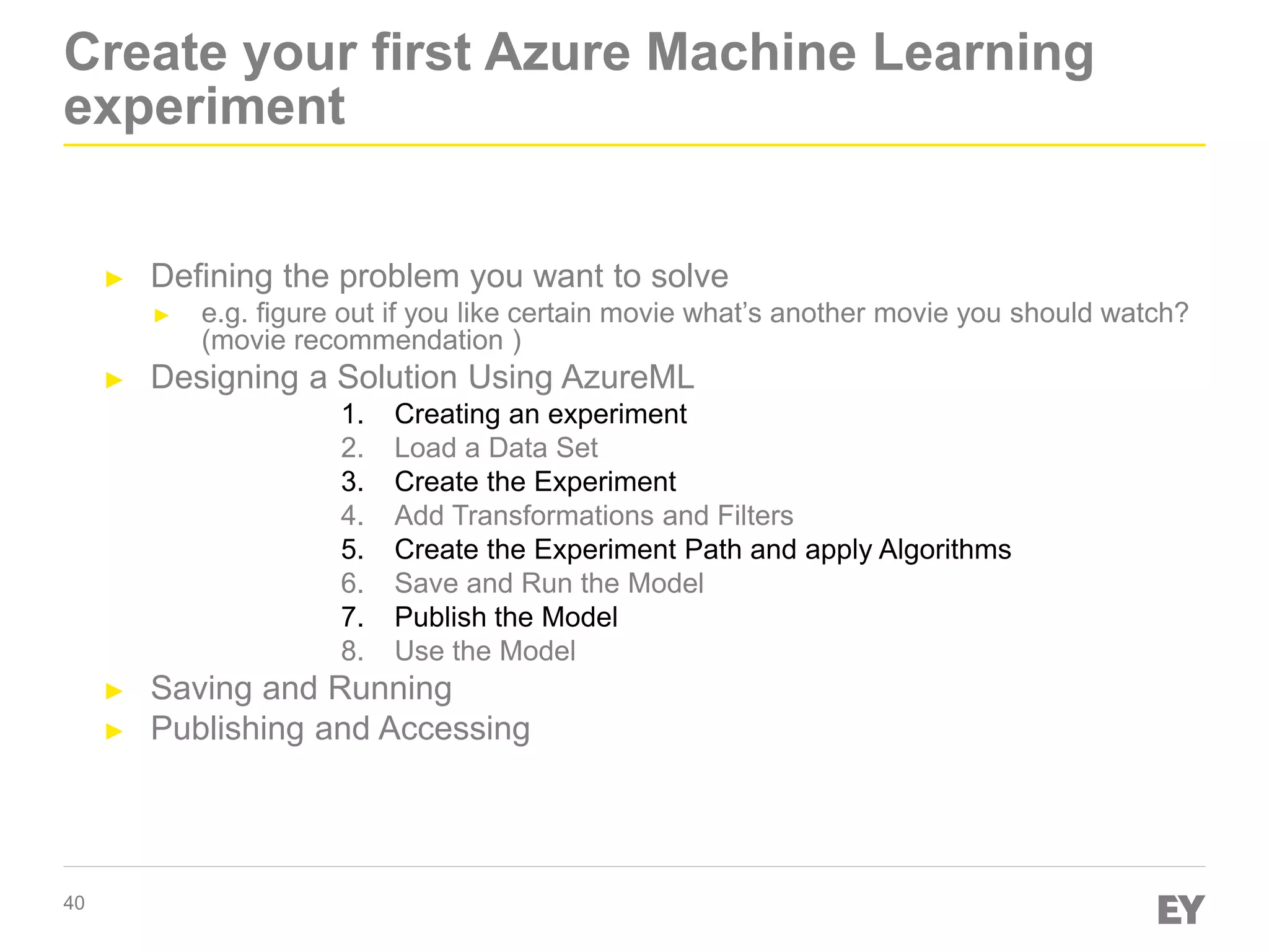 40
Create your first Azure Machine Learning
experiment
► Defining the problem you want to solve
► e.g. figure out if you like certain movie what’s another movie you should watch?
(movie recommendation )
► Designing a Solution Using AzureML
1. Creating an experiment
2. Load a Data Set
3. Create the Experiment
4. Add Transformations and Filters
5. Create the Experiment Path and apply Algorithms
6. Save and Run the Model
7. Publish the Model
8. Use the Model
► Saving and Running
► Publishing and Accessing
 
