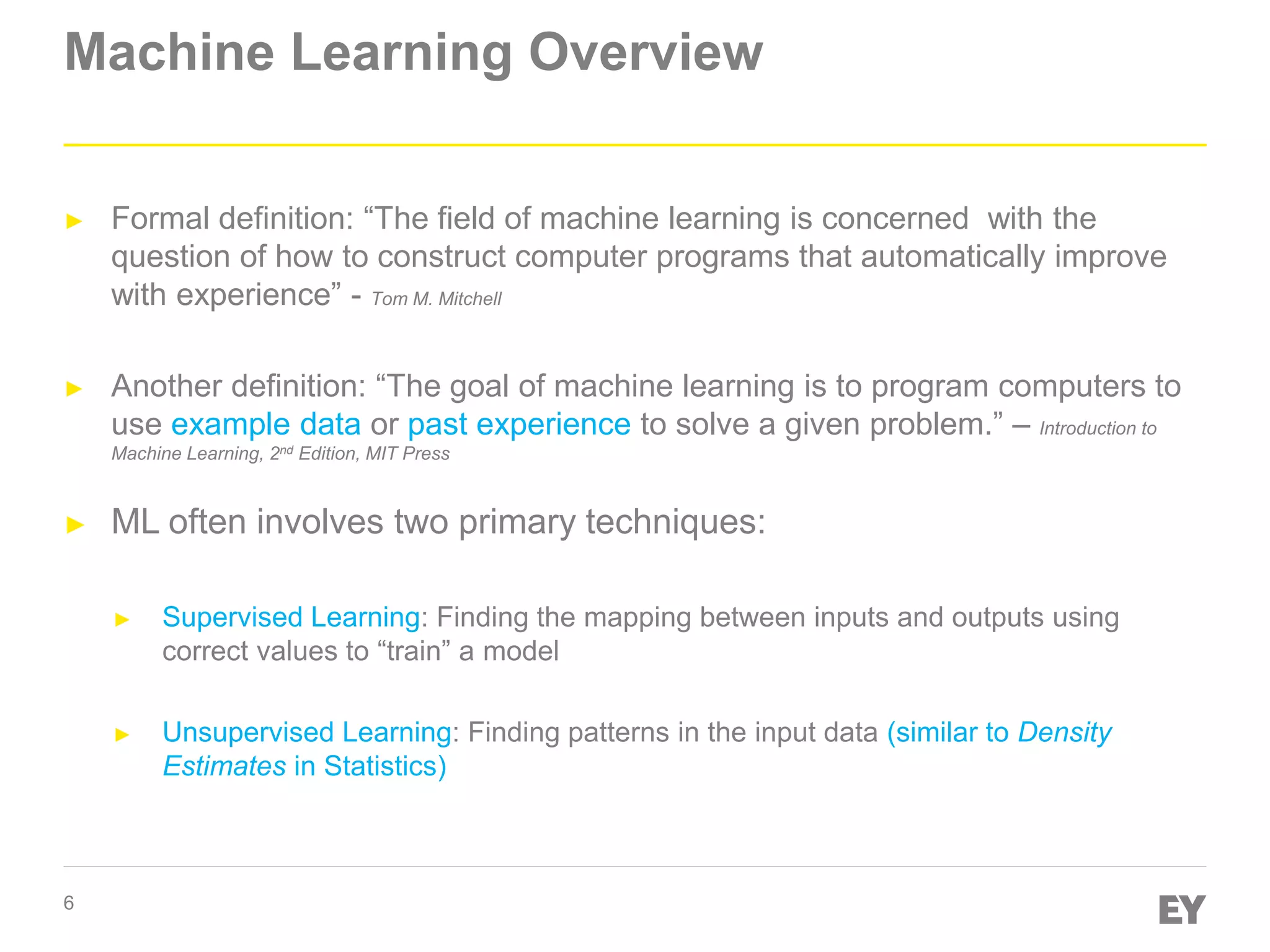6
Machine Learning Overview
► Formal definition: “The field of machine learning is concerned with the
question of how to construct computer programs that automatically improve
with experience” - Tom M. Mitchell
► Another definition: “The goal of machine learning is to program computers to
use example data or past experience to solve a given problem.” – Introduction to
Machine Learning, 2nd Edition, MIT Press
► ML often involves two primary techniques:
► Supervised Learning: Finding the mapping between inputs and outputs using
correct values to “train” a model
► Unsupervised Learning: Finding patterns in the input data (similar to Density
Estimates in Statistics)
 