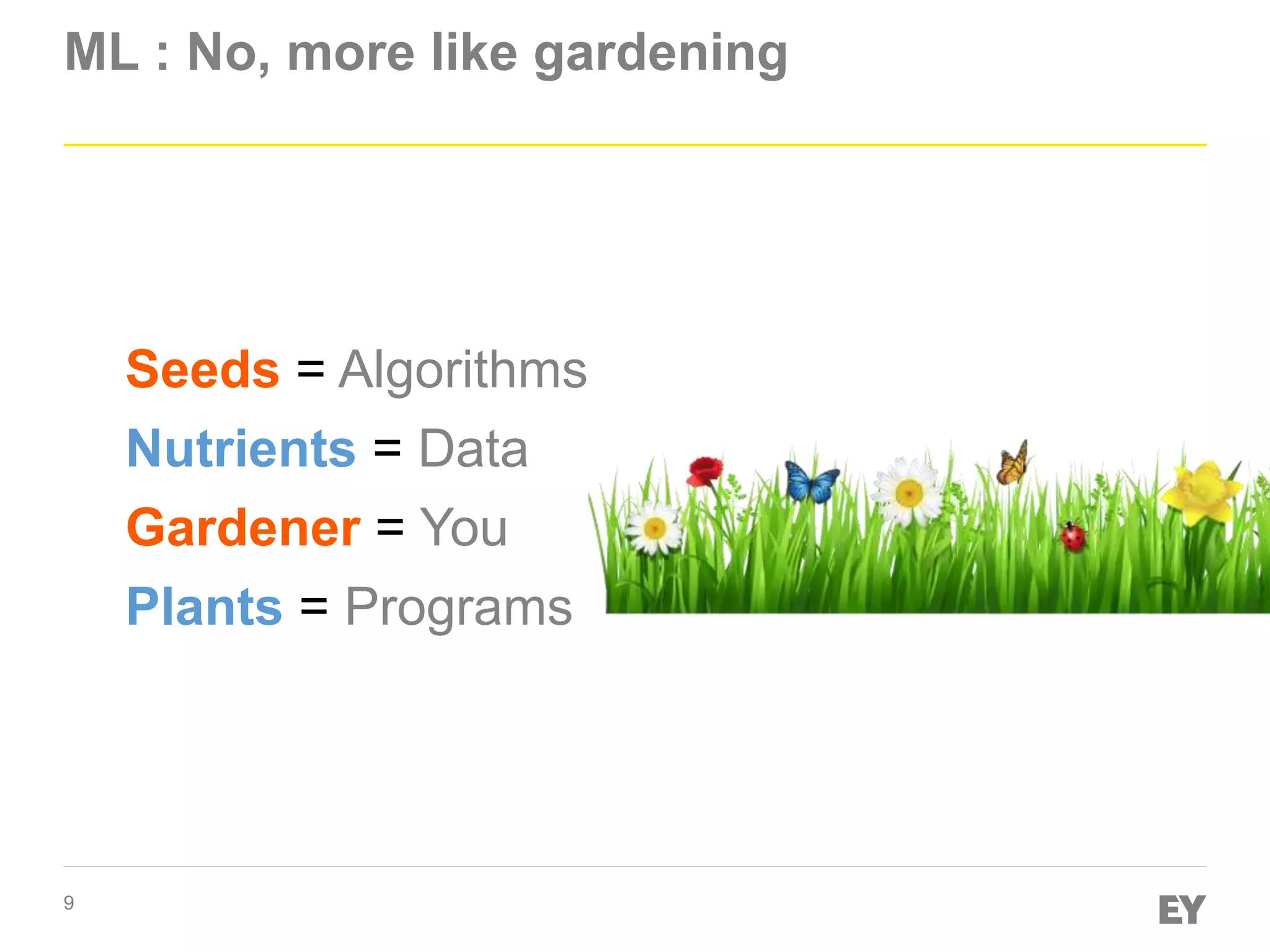 9
ML : No, more like gardening
Gardener = You
Seeds = Algorithms
Nutrients = Data
Plants = Programs
 