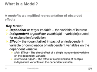 13
What is a Model?
A model is a simplified representation of observed
effects
Presentation title
Key terms:
 Dependent or target variable – the variable of interest
 Independent or predictor variable(s) – variable(s) used
for explanation/prediction
 Effect – the (quantitative) impact of an independent
variable or combination of independent variables on the
dependent variable
 Main Effect – The direct effect of a single independent variable
on the dependent variable
 Interaction Effect – The effect of a combination of multiple
independent variables on the dependent variable
 