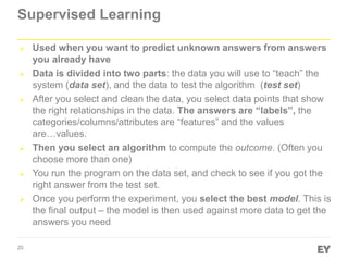 20
Supervised Learning
 Used when you want to predict unknown answers from answers
you already have
 Data is divided into two parts: the data you will use to “teach” the
system (data set), and the data to test the algorithm (test set)
 After you select and clean the data, you select data points that show
the right relationships in the data. The answers are “labels”, the
categories/columns/attributes are “features” and the values
are…values.
 Then you select an algorithm to compute the outcome. (Often you
choose more than one)
 You run the program on the data set, and check to see if you got the
right answer from the test set.
 Once you perform the experiment, you select the best model. This is
the final output – the model is then used against more data to get the
answers you need
 