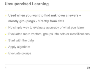 22
Unsupervised Learning
 Used when you want to find unknown answers –
mostly groupings - directly from data
 No simple way to evaluate accuracy of what you learn
 Evaluates more vectors, groups into sets or classifications
 Start with the data
 Apply algorithm
 Evaluate groups
 