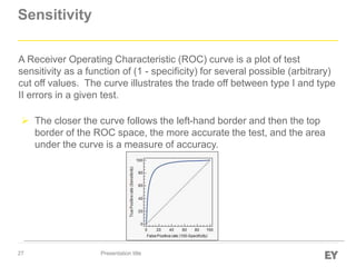 27
Sensitivity
Presentation title
A Receiver Operating Characteristic (ROC) curve is a plot of test
sensitivity as a function of (1 - specificity) for several possible (arbitrary)
cut off values. The curve illustrates the trade off between type I and type
II errors in a given test.
 The closer the curve follows the left-hand border and then the top
border of the ROC space, the more accurate the test, and the area
under the curve is a measure of accuracy.
 