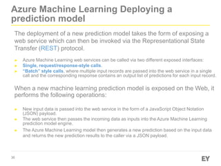 36
Azure Machine Learning Deploying a
prediction model
The deployment of a new prediction model takes the form of exposing a
web service which can then be invoked via the Representational State
Transfer (REST) protocol.
► Azure Machine Learning web services can be called via two different exposed interfaces:
► Single, request/response-style calls.
► “Batch” style calls, where multiple input records are passed into the web service in a single
call and the corresponding response contains an output list of predictions for each input record.
When a new machine learning prediction model is exposed on the Web, it
performs the following operations:
► New input data is passed into the web service in the form of a JavaScript Object Notation
(JSON) payload.
► The web service then passes the incoming data as inputs into the Azure Machine Learning
prediction model engine.
► The Azure Machine Learning model then generates a new prediction based on the input data
and returns the new prediction results to the caller via a JSON payload.
 