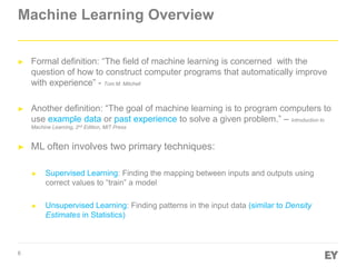 6
Machine Learning Overview
► Formal definition: “The field of machine learning is concerned with the
question of how to construct computer programs that automatically improve
with experience” - Tom M. Mitchell
► Another definition: “The goal of machine learning is to program computers to
use example data or past experience to solve a given problem.” – Introduction to
Machine Learning, 2nd Edition, MIT Press
► ML often involves two primary techniques:
► Supervised Learning: Finding the mapping between inputs and outputs using
correct values to “train” a model
► Unsupervised Learning: Finding patterns in the input data (similar to Density
Estimates in Statistics)
 