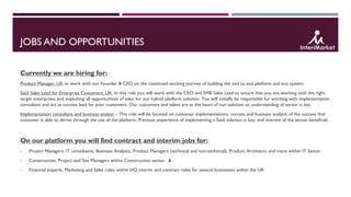 JOBS AND OPPORTUNITIES
Currently we are hiring for:
Product Manager, UK to work with our Founder & CEO on the continued exciting journey of building the end to end platform and eco system.
SaaS Sales Lead for Enterprise Customers, UK. In this role you will work with the CEO and SMB Sales Lead to ensure that you are working with the right
target enterprises and exploiting all opportunities of sales for our hybrid platform solution. You will initially be responsible for working with implementation
consultant and act as success lead for your customers. Our customers and talent are at the heart of our solution so understanding of sector is key.
Implementation consultant and business analyst – This role will be focused on customer implementations, success and business analysis of the success that
customer is able to derive through the use of the platform. Previous experience of implementing a SaaS solution is key, and interest of the sector beneficial.
On our platform you will find contract and interim jobs for:
- Project Managers, IT consultants, Business Analysts, Product Managers (technical and non-technical), Product Architects and more within IT Sector
- Construction, Project and Site Managers within Construction sector. &
- Financial experts, Marketing and Sales roles within HQ interim and contract roles for several businesses within the UK
 