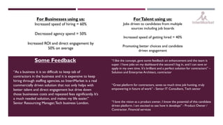 For Businesses using us:
Increased speed of hiring = 60%
Decreased agency spend = 50%
Increased ROI and direct engagement by
50% on average
ForTalent using us:
Jobs driven to candidates from multiple
sources including job boards
Increased speed of getting hired = 40%
Promoting better choices and candidate
driven engagement
“Great platform for contractors, saves so much time job hunting, truly
empowering in future of work” - Senior IT Consultant, Tech sector
“I love the vision as a product owner, I know the potential of this candidate
driven platform. I am excited to see how it develops” - Product Owner /
Contractor, Financial services
“I like the concept, gave some feedback on enhancement and the team is
super. I have jobs on my dashboard the second I log in, and I can save or
apply in my own time. It’s brilliant and a perfect solution for contractors” –
Solution and Enterprise Architect, contractor“As a business it is so difficult to keep tab of
contractors in the business and it is expensive to keep
hiring through staffing agencies, so InteriMarket is a real
commercially driven solution that not only helps with
better talent and direct engagement but drive down
those businesses costs and repeated fees significantly. It’s
a much needed solution, and makes my life easier.”
Senior Resourcing Manager,Tech business London.
Some Feedback
 