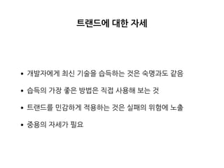 트랜드에 대한 자세
•개발자에게 최신 기술을 습득하는 것은 숙명과도 같음
•습득의 가장 좋은 방법은 직접 사용해 보는 것
•트랜드를 민감하게 적용하는 것은 실패의 위험에 노출
•중용의 자세가 필요
 