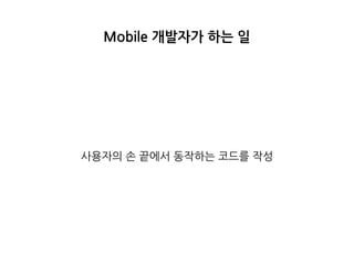 Mobile 개발자가 하는 일
사용자의 손 끝에서 동작하는 코드를 작성
 