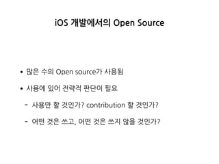iOS 개발에서의 Open Source
•많은 수의 Open source가 사용됨
•사용에 있어 전략적 판단이 필요
- 사용만 할 것인가? contribution 할 것인가?
- 어떤 것은 쓰고, 어떤 것은 쓰지 않을 것인가?
 