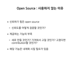 Open Source : 사용하지 않는 이유
•신뢰하기 힘든 open source
- 신뢰도를 어떻게 검증할 것인가?
•제공하는 기능의 부족
- 새로 만들 것인가? 가져와서 고칠 것인가? 고쳤다면
contribution할 것인가?
•해당 기능은 내재화 시킬 필요가 있음
 