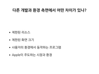 다른 개발과 환경 측면에서 어떤 차이가 있나?
•제한된 리소스
•제한된 화면 크기
•사용자의 환경에서 동작하는 프로그램
•Apple이 주도하는 시장과 환경
 