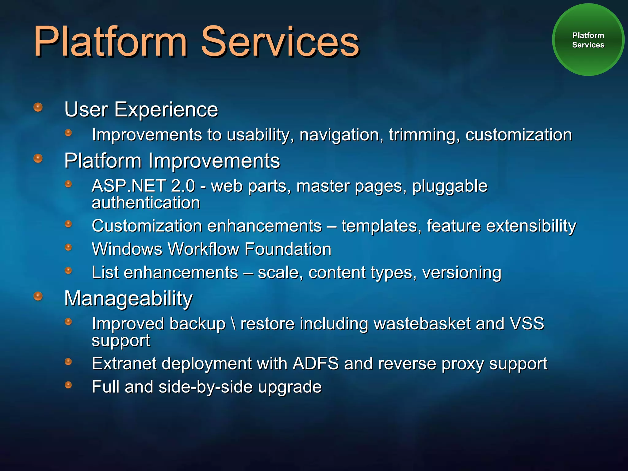 Platform Services User Experience Improvements to usability, navigation, trimming, customization Platform Improvements ASP.NET 2.0 - web parts, master pages, pluggable authentication Customization enhancements – templates, feature extensibility Windows Workflow Foundation List enhancements – scale, content types, versioning Manageability Improved backup \ restore including wastebasket and VSS support Extranet deployment with ADFS and reverse proxy support Full and side-by-side upgrade Platform Services 
