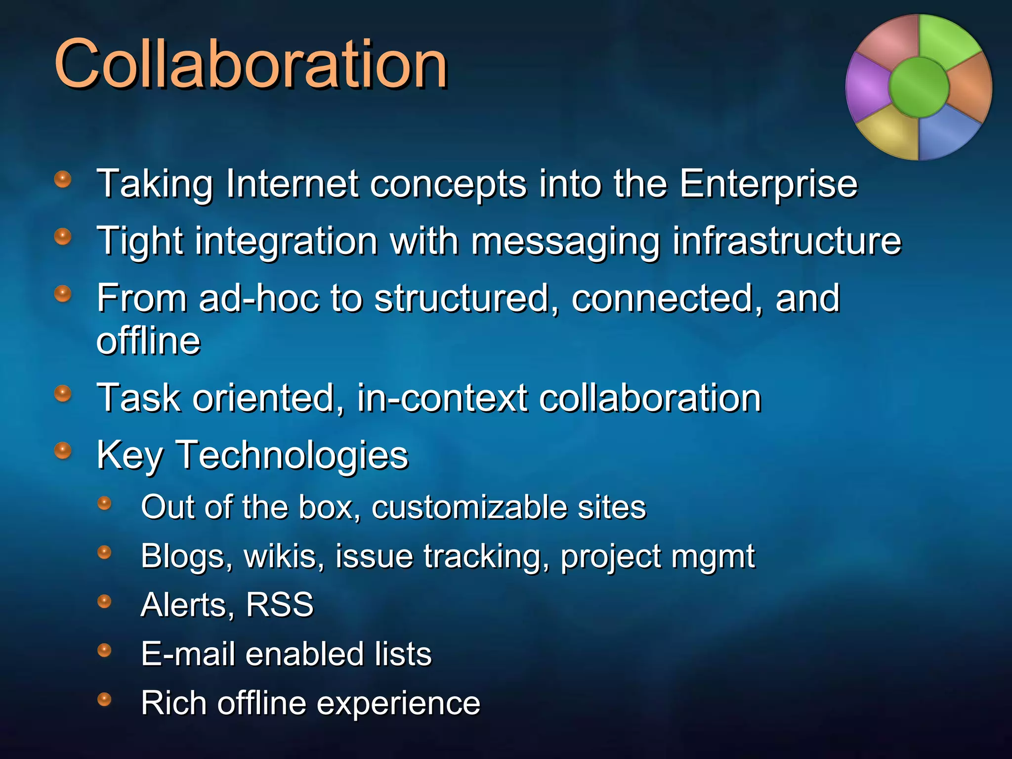 Collaboration Taking Internet concepts into the Enterprise Tight integration with messaging infrastructure From ad-hoc to structured, connected, and offline Task oriented, in-context collaboration Key Technologies Out of the box, customizable sites Blogs, wikis, issue tracking, project mgmt Alerts, RSS E-mail enabled lists Rich offline experience 