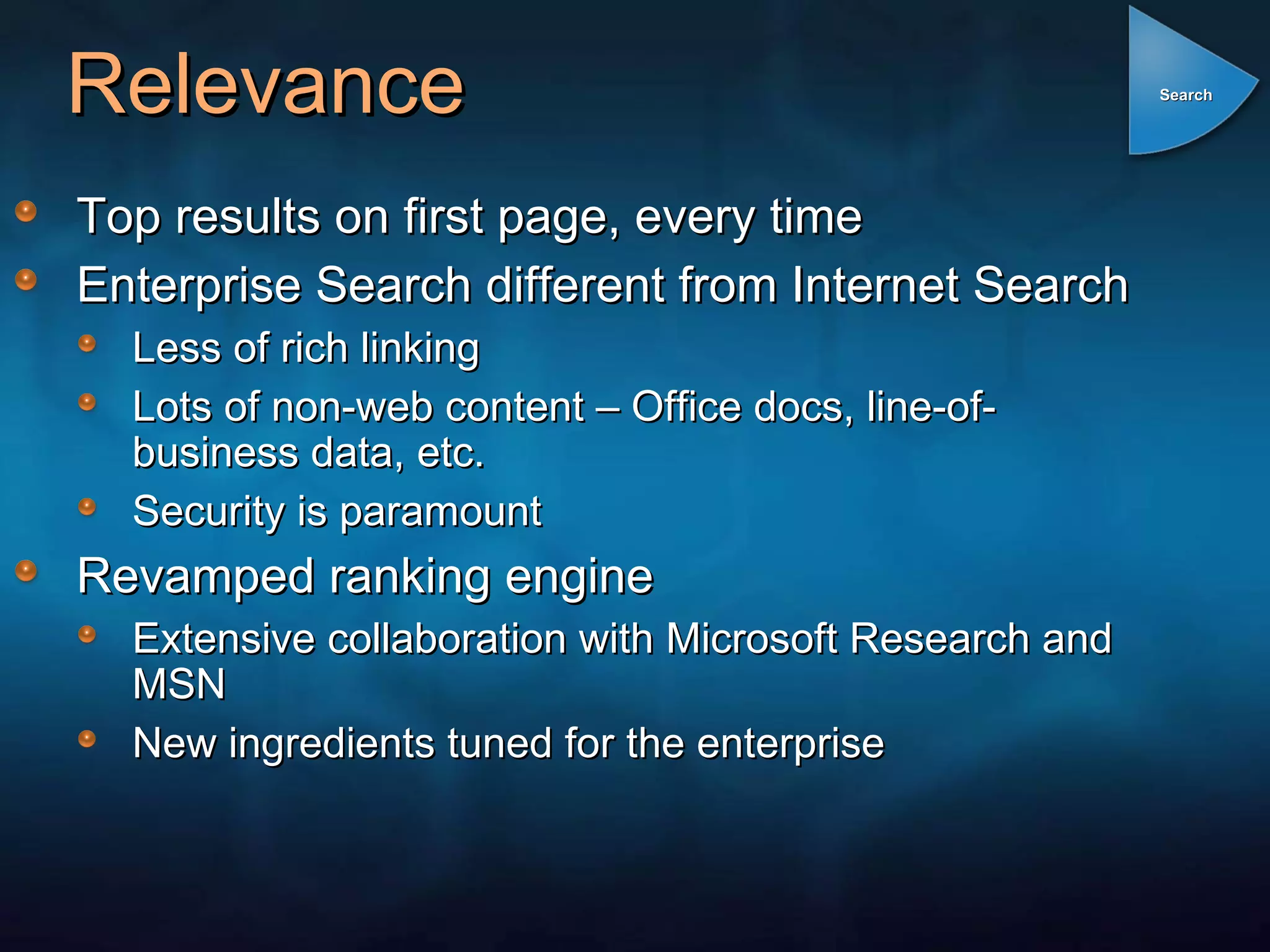 Relevance Top results on first page, every time Enterprise Search different from Internet Search Less of rich linking Lots of non-web content – Office docs, line-of-business data, etc. Security is paramount Revamped ranking engine Extensive collaboration with Microsoft Research and MSN New ingredients tuned for the enterprise Search 