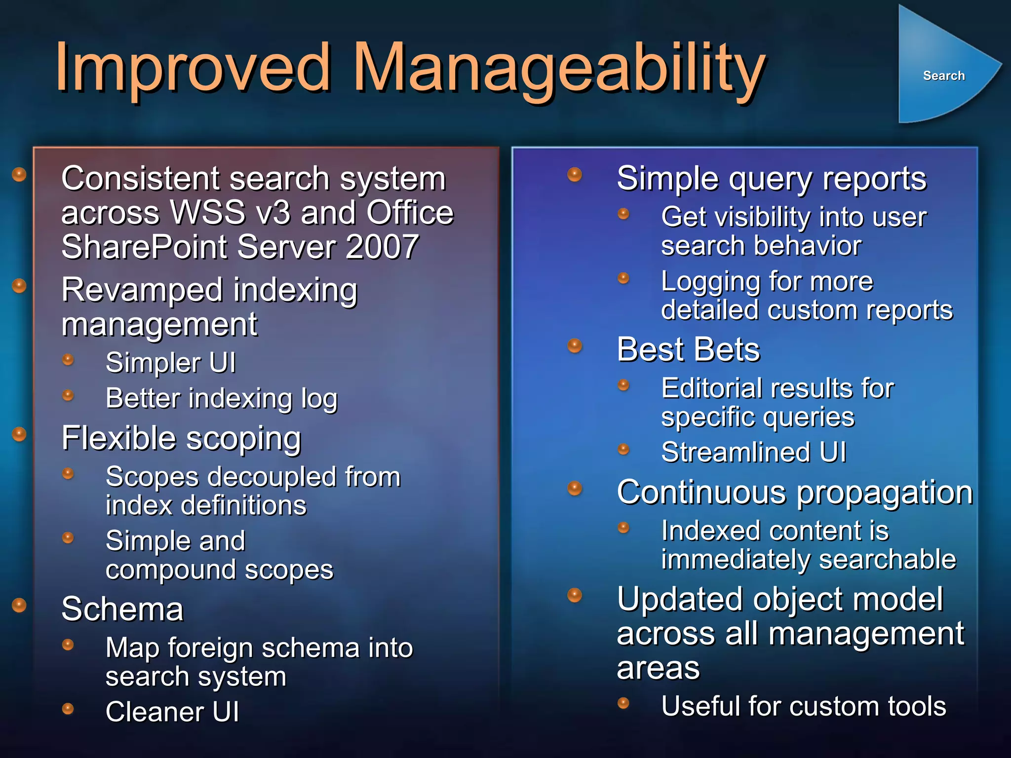 Improved Manageability Consistent search system across WSS v3 and Office SharePoint Server 2007 Revamped indexing management Simpler UI Better indexing log Flexible scoping Scopes decoupled from  index definitions Simple and compound scopes Schema Map foreign schema into search system Cleaner UI Simple query reports Get visibility into user  search behavior Logging for more  detailed custom reports Best Bets Editorial results for  specific queries Streamlined UI Continuous propagation Indexed content is immediately searchable Updated object model across all management areas Useful for custom tools Search 