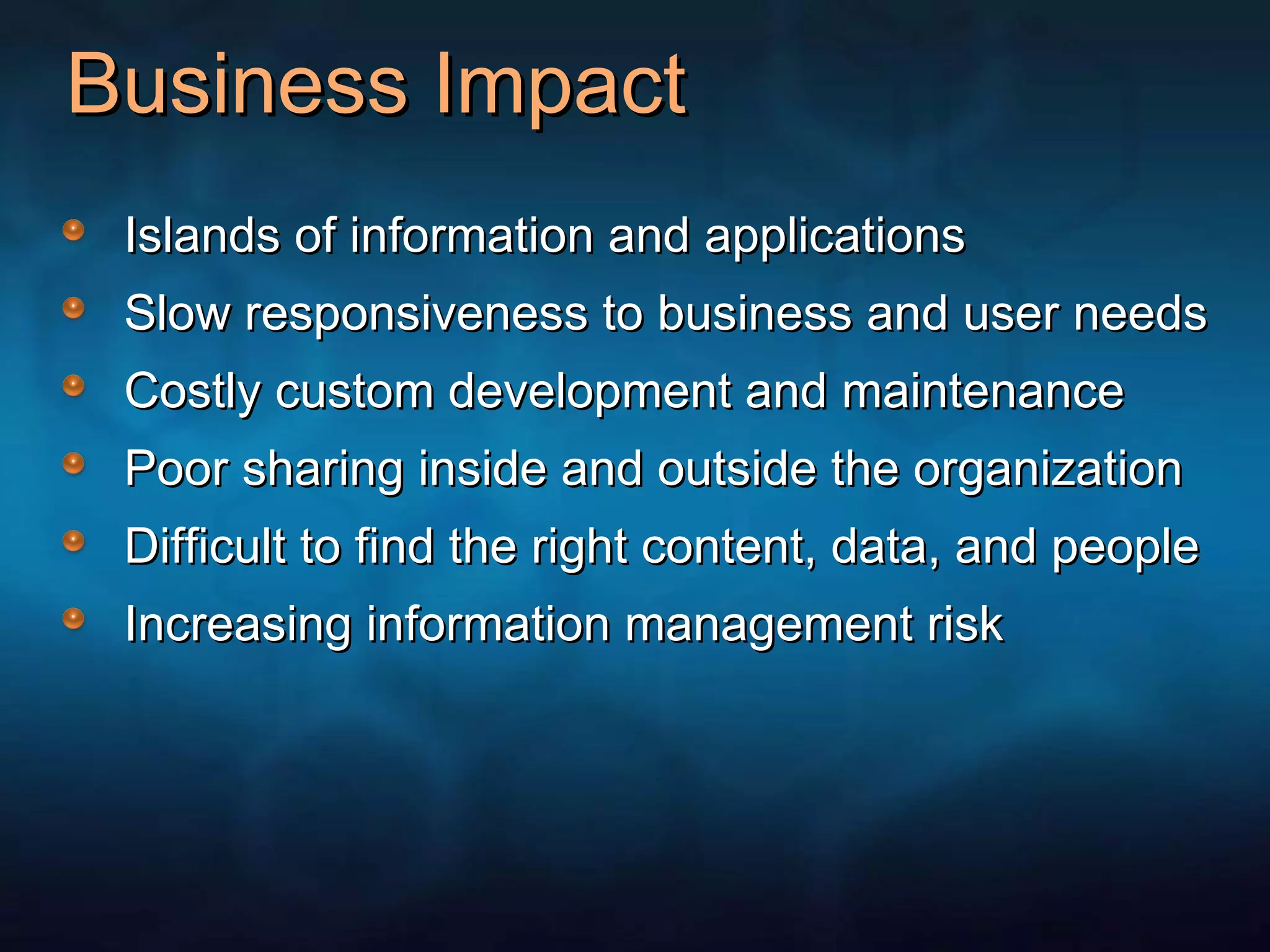 Business Impact Islands of information and applications Slow responsiveness to business and user needs Costly custom development and maintenance Poor sharing inside and outside the organization Difficult to find the right content, data, and people Increasing information management risk 