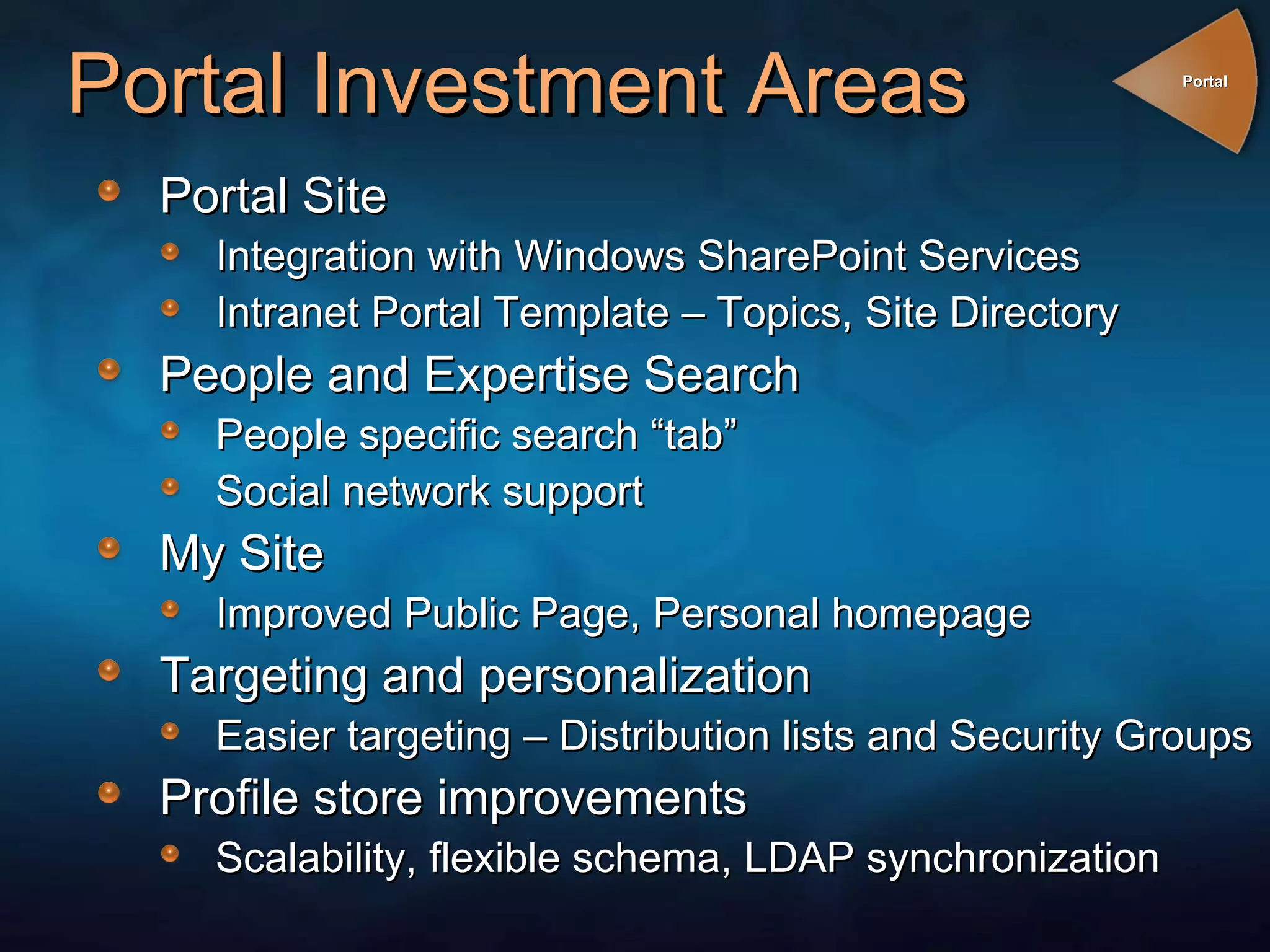 Portal Investment Areas Portal Site  Integration with Windows SharePoint Services Intranet Portal Template – Topics, Site Directory People and Expertise Search People specific search “tab” Social network support My Site Improved Public Page, Personal homepage Targeting and personalization Easier targeting – Distribution lists and Security Groups Profile store improvements Scalability, flexible schema, LDAP synchronization Portal 