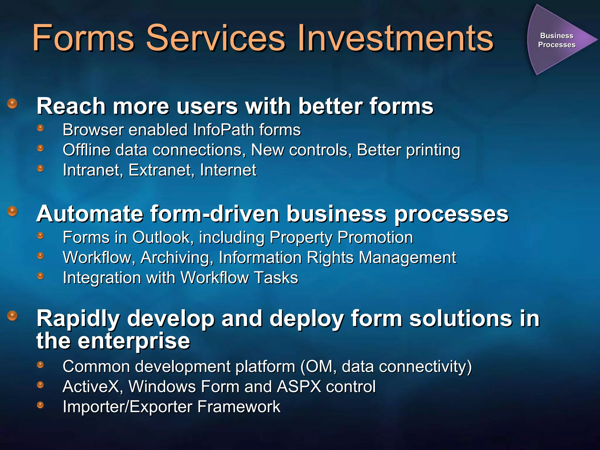 Forms Services Investments Reach more users with better forms Browser enabled InfoPath forms Offline data connections, New controls, Better printing Intranet, Extranet, Internet Automate form-driven business processes Forms in Outlook, including Property Promotion Workflow, Archiving, Information Rights Management Integration with Workflow Tasks Rapidly develop and deploy form solutions in the enterprise Common development platform (OM, data connectivity) ActiveX, Windows Form and ASPX control Importer/Exporter Framework Business Processes 