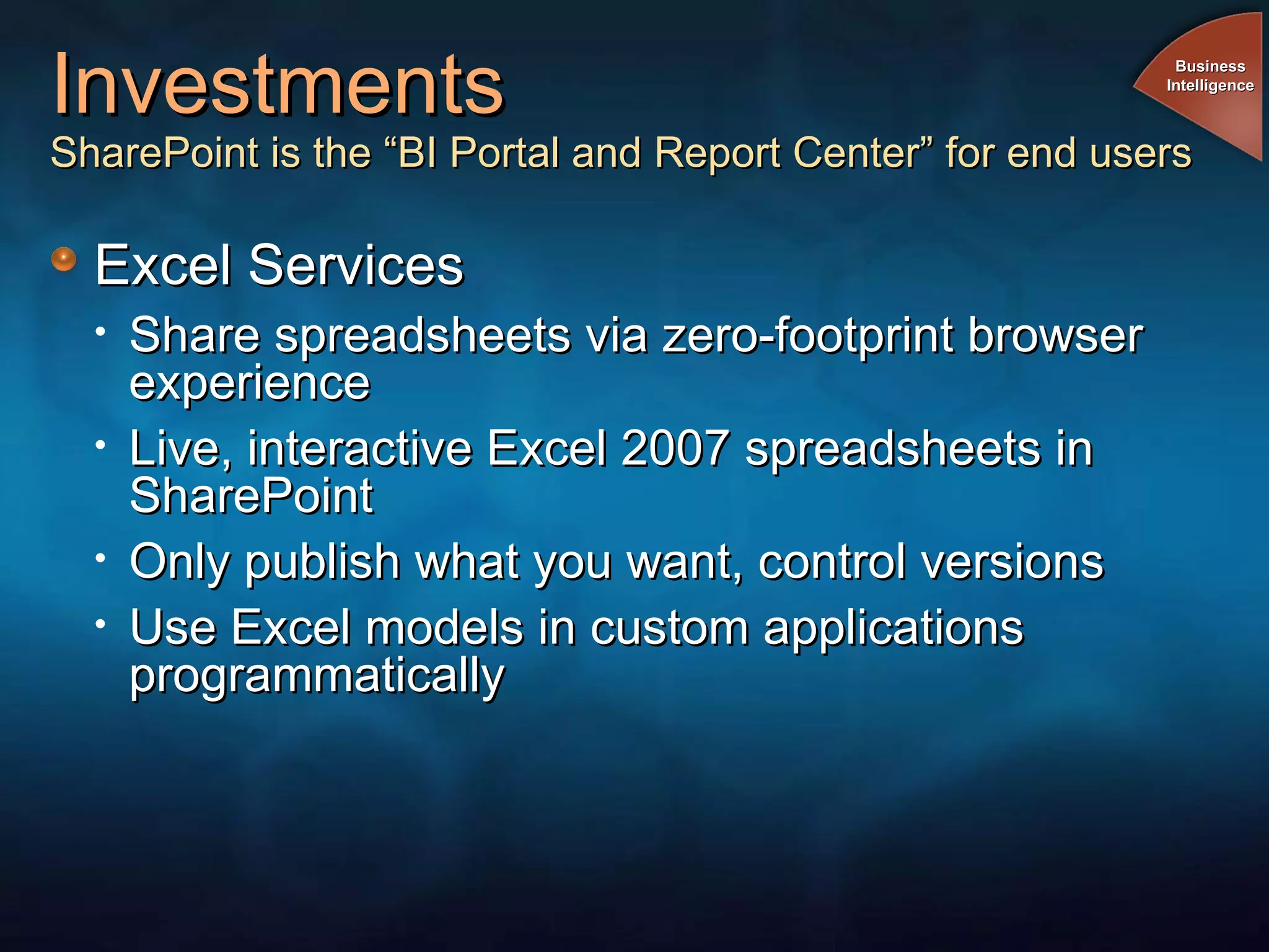 Investments SharePoint is the “BI Portal and Report Center” for end users Excel Services  Share spreadsheets via zero-footprint browser experience Live, interactive Excel 2007 spreadsheets in SharePoint Only publish what you want, control versions Use Excel models in custom applications programmatically Business Intelligence 