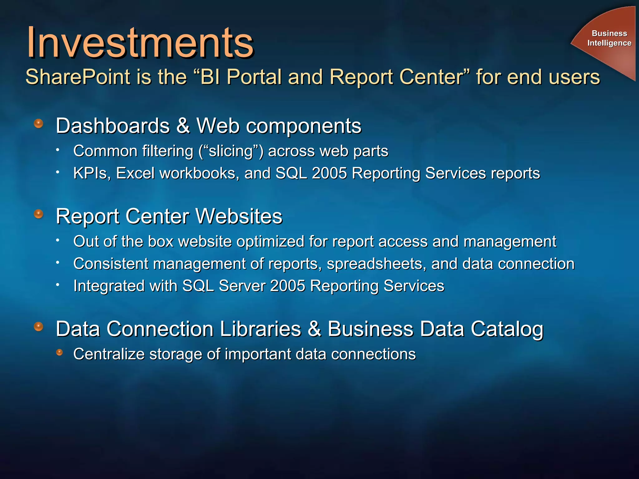 Investments SharePoint is the “BI Portal and Report Center” for end users Dashboards & Web components Common filtering (“slicing”) across web parts KPIs, Excel workbooks, and SQL 2005 Reporting Services reports Report Center Websites Out of the box website optimized for report access and management Consistent management of reports, spreadsheets, and data connection Integrated with SQL Server 2005 Reporting Services Data Connection Libraries & Business Data Catalog Centralize storage of important data connections Business Intelligence 