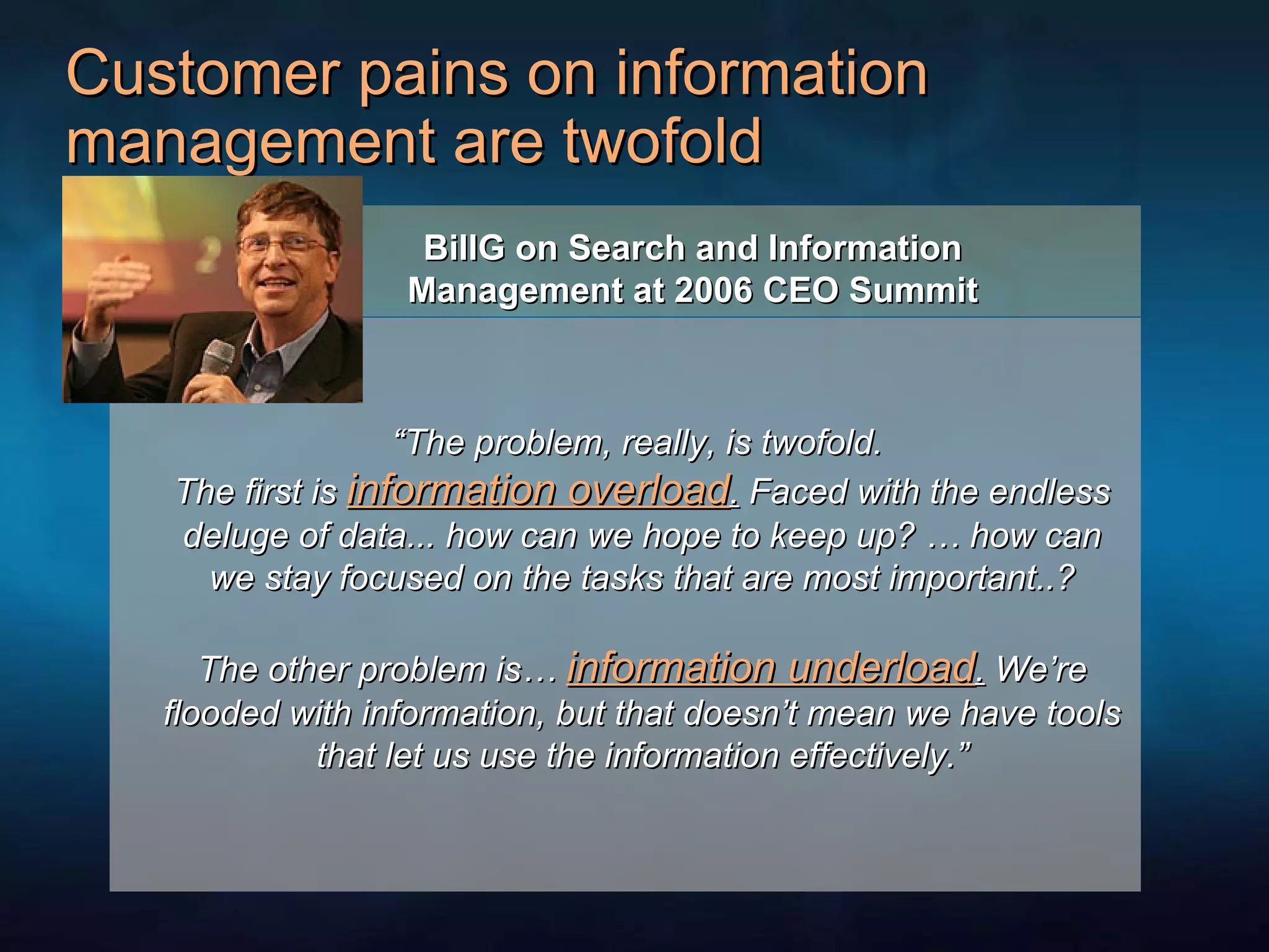 Customer pains on information management are twofold BillG on  Search   and   Information Management at 2006 CEO Summit “ The problem, really, is twofold.  The first is  information overload .  Faced with the endless deluge of data... how can we hope to keep up? … how can we stay focused on the tasks that are most important..? The other problem is…  information underload .  We’re flooded with information, but that doesn’t mean we have tools that let us use the information effectively.” 