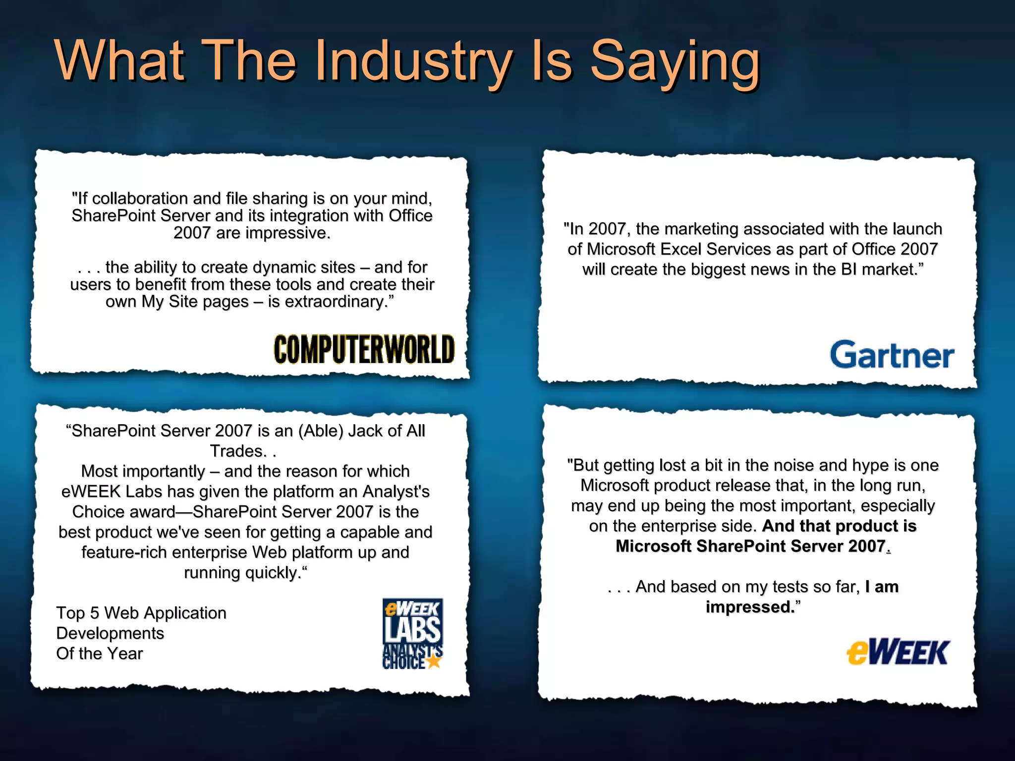 What The Industry Is Saying &quot;If collaboration and file sharing is on your mind, SharePoint Server and its integration with Office 2007 are impressive. . . . the ability to create dynamic sites – and for users to benefit from these tools and create their own My Site pages – is extraordinary.”  &quot;In 2007, the marketing associated with the launch of Microsoft Excel Services as part of Office 2007 will create the biggest news in the BI market.” “ SharePoint Server 2007 is an (Able) Jack of All Trades. .  Most importantly – and the reason for which eWEEK Labs has given the platform an Analyst's Choice award—SharePoint Server 2007 is the best product we've seen for getting a capable and feature-rich enterprise Web platform up and running quickly.“ Top 5 Web Application  Developments Of the Year &quot;But getting lost a bit in the noise and hype is one Microsoft product release that, in the long run, may end up being the most important, especially on the enterprise side.  And that product is Microsoft SharePoint Server 2007 . . . . And based on my tests so far,  I am impressed. ” 
