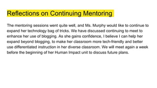 Reflections on Continuing Mentoring
The mentoring sessions went quite well, and Ms. Murphy would like to continue to
expand her technology bag of tricks. We have discussed continuing to meet to
enhance her use of blogging. As she gains confidence, I believe I can help her
expand beyond blogging, to make her classroom more tech-friendly and better
use differentiated instruction in her diverse classroom. We will meet again a week
before the beginning of her Human Impact unit to discuss future plans.
 