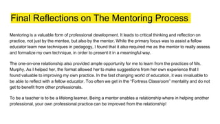 Final Reflections on The Mentoring Process
Mentoring is a valuable form of professional development. It leads to critical thinking and reflection on
practice, not just by the mentee, but also by the mentor. While the primary focus was to assist a fellow
educator learn new techniques in pedagogy, I found that it also required me as the mentor to really assess
and formalize my own technique, in order to present it in a meaningful way.
The one-on-one relationship also provided ample opportunity for me to learn from the practices of Ms.
Murphy. As I helped her, the format allowed her to make suggestions from her own experience that I
found valuable to improving my own practice. In the fast changing world of education, it was invaluable to
be able to reflect with a fellow educator. Too often we get in the “Fortress Classroom” mentality and do not
get to benefit from other professionals.
To be a teacher is to be a lifelong learner. Being a mentor enables a relationship where in helping another
professional, your own professional practice can be improved from the relationship!
 