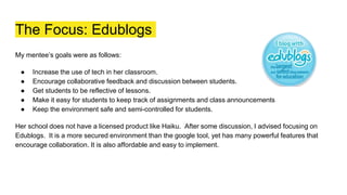 The Focus: Edublogs
My mentee’s goals were as follows:
● Increase the use of tech in her classroom.
● Encourage collaborative feedback and discussion between students.
● Get students to be reflective of lessons.
● Make it easy for students to keep track of assignments and class announcements
● Keep the environment safe and semi-controlled for students.
Her school does not have a licensed product like Haiku. After some discussion, I advised focusing on
Edublogs. It is a more secured environment than the google tool, yet has many powerful features that
encourage collaboration. It is also affordable and easy to implement.
 