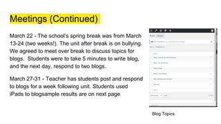 Meetings (Continued)
March 22 - The school’s spring break was from March
13-24 (two weeks!). The unit after break is on bullying.
We agreed to meet over break to discuss topics for
blogs. Students were to take 5 minutes to write blog,
and the next day, respond to two blogs.
March 27-31 - Teacher has students post and respond
to blogs for a week following unit. Students used
iPads to blogsample results are on next page
Blog Topics
 