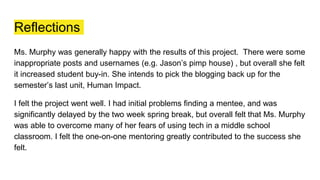 Reflections
Ms. Murphy was generally happy with the results of this project. There were some
inappropriate posts and usernames (e.g. Jason’s pimp house) , but overall she felt
it increased student buy-in. She intends to pick the blogging back up for the
semester’s last unit, Human Impact.
I felt the project went well. I had initial problems finding a mentee, and was
significantly delayed by the two week spring break, but overall felt that Ms. Murphy
was able to overcome many of her fears of using tech in a middle school
classroom. I felt the one-on-one mentoring greatly contributed to the success she
felt.
 
