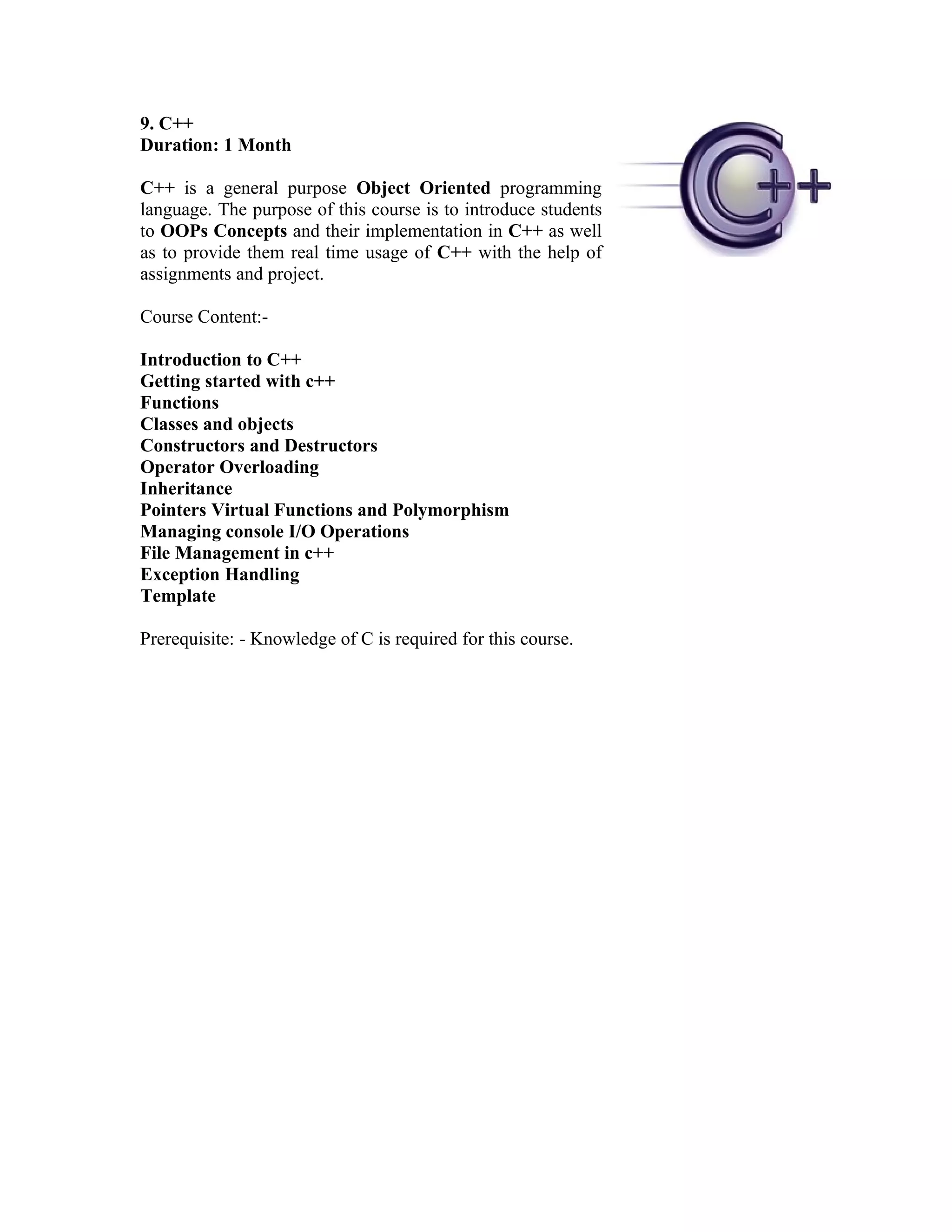 9. C++
Duration: 1 Month

C++ is a general purpose Object Oriented programming
language. The purpose of this course is to introduce students
to OOPs Concepts and their implementation in C++ as well
as to provide them real time usage of C++ with the help of
assignments and project.

Course Content:-

Introduction to C++
Getting started with c++
Functions
Classes and objects
Constructors and Destructors
Operator Overloading
Inheritance
Pointers Virtual Functions and Polymorphism
Managing console I/O Operations
File Management in c++
Exception Handling
Template

Prerequisite: - Knowledge of C is required for this course.
 