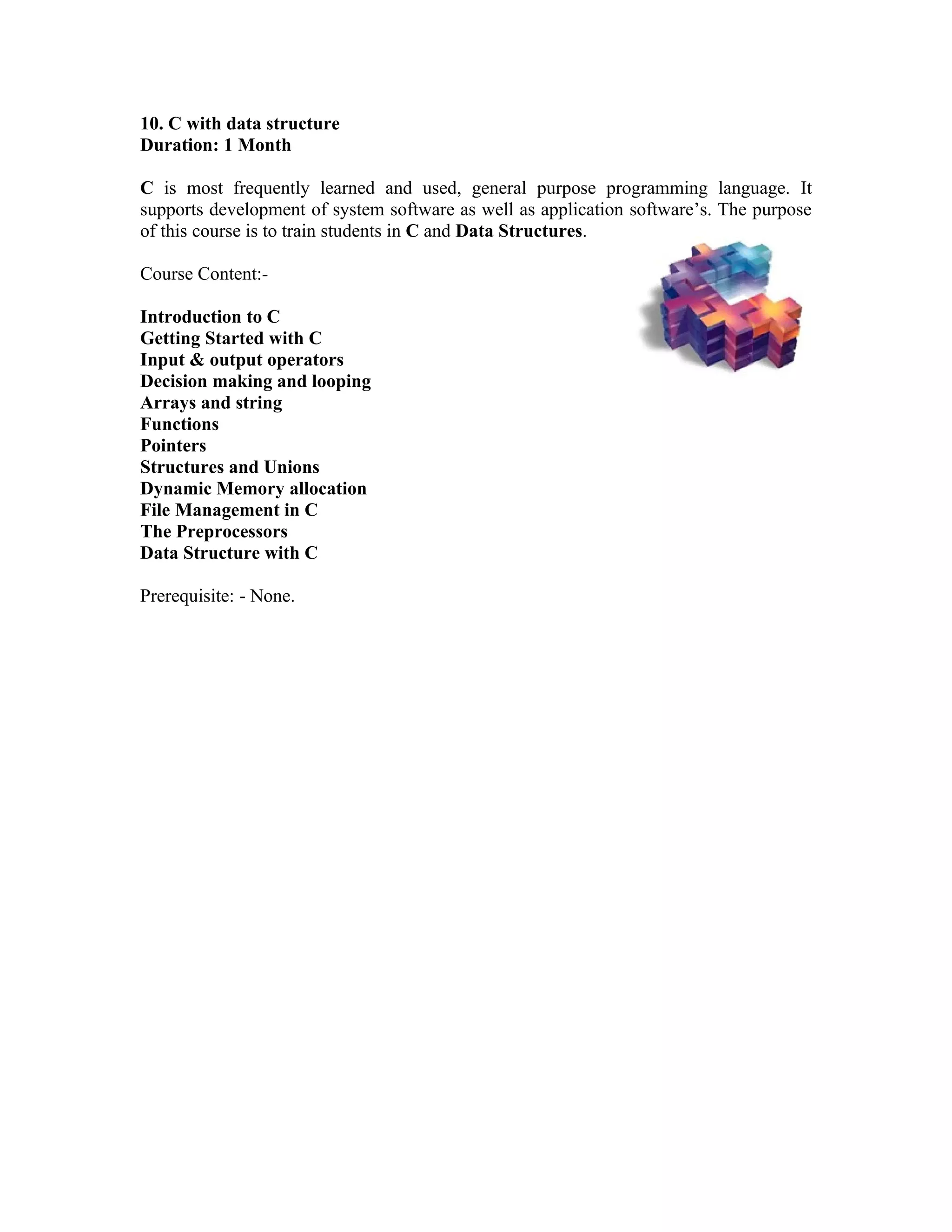 10. C with data structure
Duration: 1 Month

C is most frequently learned and used, general purpose programming language. It
supports development of system software as well as application software’s. The purpose
of this course is to train students in C and Data Structures.

Course Content:-

Introduction to C
Getting Started with C
Input & output operators
Decision making and looping
Arrays and string
Functions
Pointers
Structures and Unions
Dynamic Memory allocation
File Management in C
The Preprocessors
Data Structure with C

Prerequisite: - None.
 