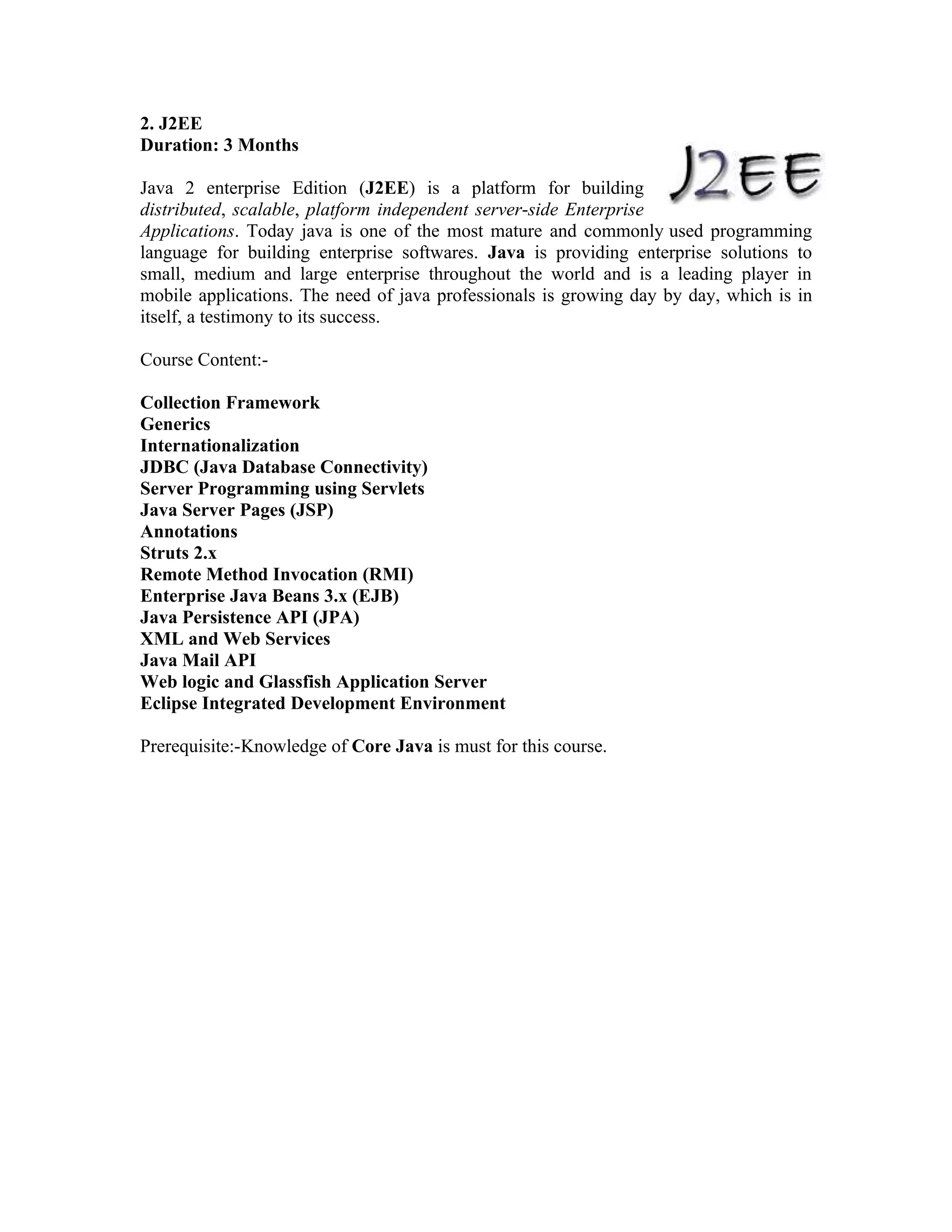 2. J2EE
Duration: 3 Months

Java 2 enterprise Edition (J2EE) is a platform for building
distributed, scalable, platform independent server-side Enterprise
Applications. Today java is one of the most mature and commonly used programming
language for building enterprise softwares. Java is providing enterprise solutions to
small, medium and large enterprise throughout the world and is a leading player in
mobile applications. The need of java professionals is growing day by day, which is in
itself, a testimony to its success.

Course Content:-

Collection Framework
Generics
Internationalization
JDBC (Java Database Connectivity)
Server Programming using Servlets
Java Server Pages (JSP)
Annotations
Struts 2.x
Remote Method Invocation (RMI)
Enterprise Java Beans 3.x (EJB)
Java Persistence API (JPA)
XML and Web Services
Java Mail API
Web logic and Glassfish Application Server
Eclipse Integrated Development Environment

Prerequisite:-Knowledge of Core Java is must for this course.
 