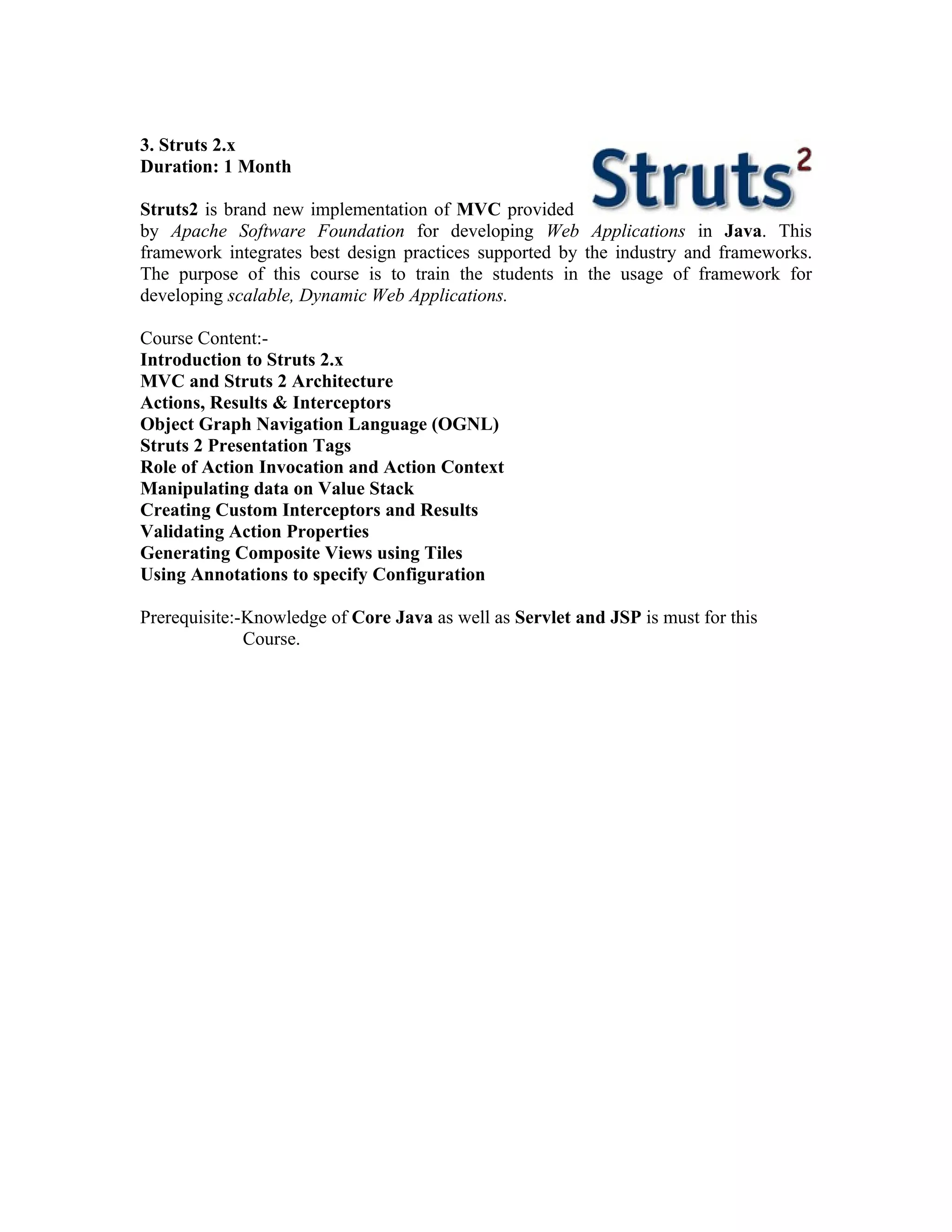 3. Struts 2.x
Duration: 1 Month

Struts2 is brand new implementation of MVC provided
by Apache Software Foundation for developing Web Applications in Java. This
framework integrates best design practices supported by the industry and frameworks.
The purpose of this course is to train the students in the usage of framework for
developing scalable, Dynamic Web Applications.

Course Content:-
Introduction to Struts 2.x
MVC and Struts 2 Architecture
Actions, Results & Interceptors
Object Graph Navigation Language (OGNL)
Struts 2 Presentation Tags
Role of Action Invocation and Action Context
Manipulating data on Value Stack
Creating Custom Interceptors and Results
Validating Action Properties
Generating Composite Views using Tiles
Using Annotations to specify Configuration

Prerequisite:-Knowledge of Core Java as well as Servlet and JSP is must for this
              Course.
 