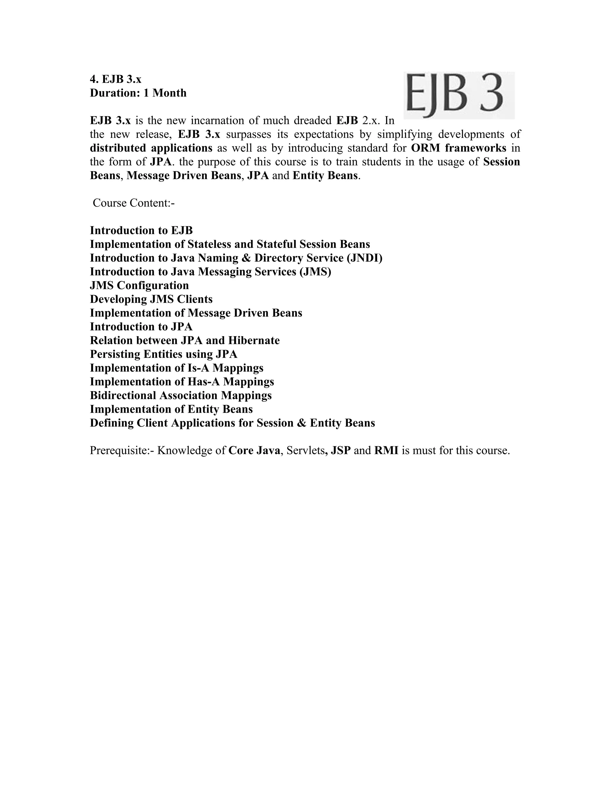 4. EJB 3.x
Duration: 1 Month

EJB 3.x is the new incarnation of much dreaded EJB 2.x. In
the new release, EJB 3.x surpasses its expectations by simplifying developments of
distributed applications as well as by introducing standard for ORM frameworks in
the form of JPA. the purpose of this course is to train students in the usage of Session
Beans, Message Driven Beans, JPA and Entity Beans.

Course Content:-

Introduction to EJB
Implementation of Stateless and Stateful Session Beans
Introduction to Java Naming & Directory Service (JNDI)
Introduction to Java Messaging Services (JMS)
JMS Configuration
Developing JMS Clients
Implementation of Message Driven Beans
Introduction to JPA
Relation between JPA and Hibernate
Persisting Entities using JPA
Implementation of Is-A Mappings
Implementation of Has-A Mappings
Bidirectional Association Mappings
Implementation of Entity Beans
Defining Client Applications for Session & Entity Beans

Prerequisite:- Knowledge of Core Java, Servlets, JSP and RMI is must for this course.
 