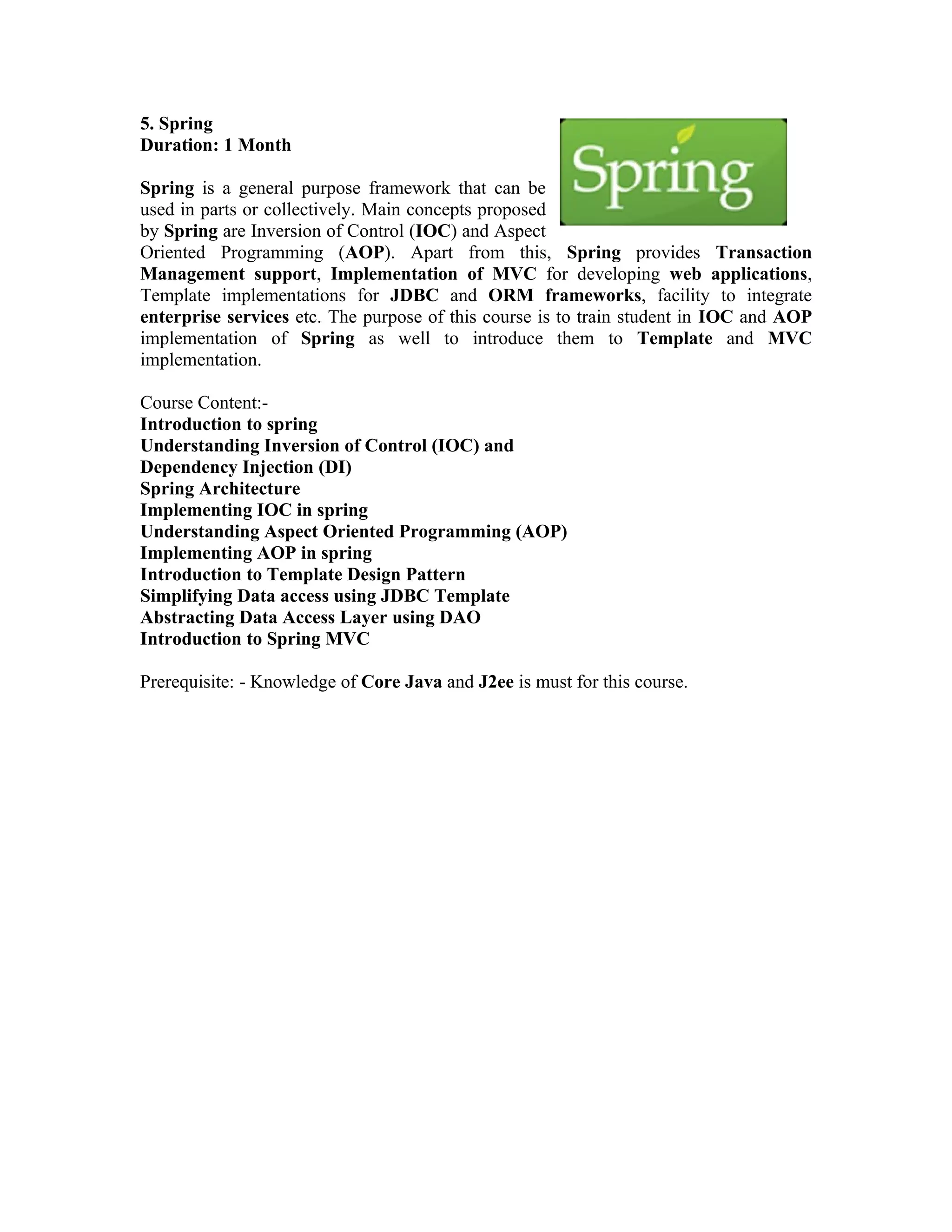 5. Spring
Duration: 1 Month

Spring is a general purpose framework that can be
used in parts or collectively. Main concepts proposed
by Spring are Inversion of Control (IOC) and Aspect
Oriented Programming (AOP). Apart from this, Spring provides Transaction
Management support, Implementation of MVC for developing web applications,
Template implementations for JDBC and ORM frameworks, facility to integrate
enterprise services etc. The purpose of this course is to train student in IOC and AOP
implementation of Spring as well to introduce them to Template and MVC
implementation.

Course Content:-
Introduction to spring
Understanding Inversion of Control (IOC) and
Dependency Injection (DI)
Spring Architecture
Implementing IOC in spring
Understanding Aspect Oriented Programming (AOP)
Implementing AOP in spring
Introduction to Template Design Pattern
Simplifying Data access using JDBC Template
Abstracting Data Access Layer using DAO
Introduction to Spring MVC

Prerequisite: - Knowledge of Core Java and J2ee is must for this course.
 