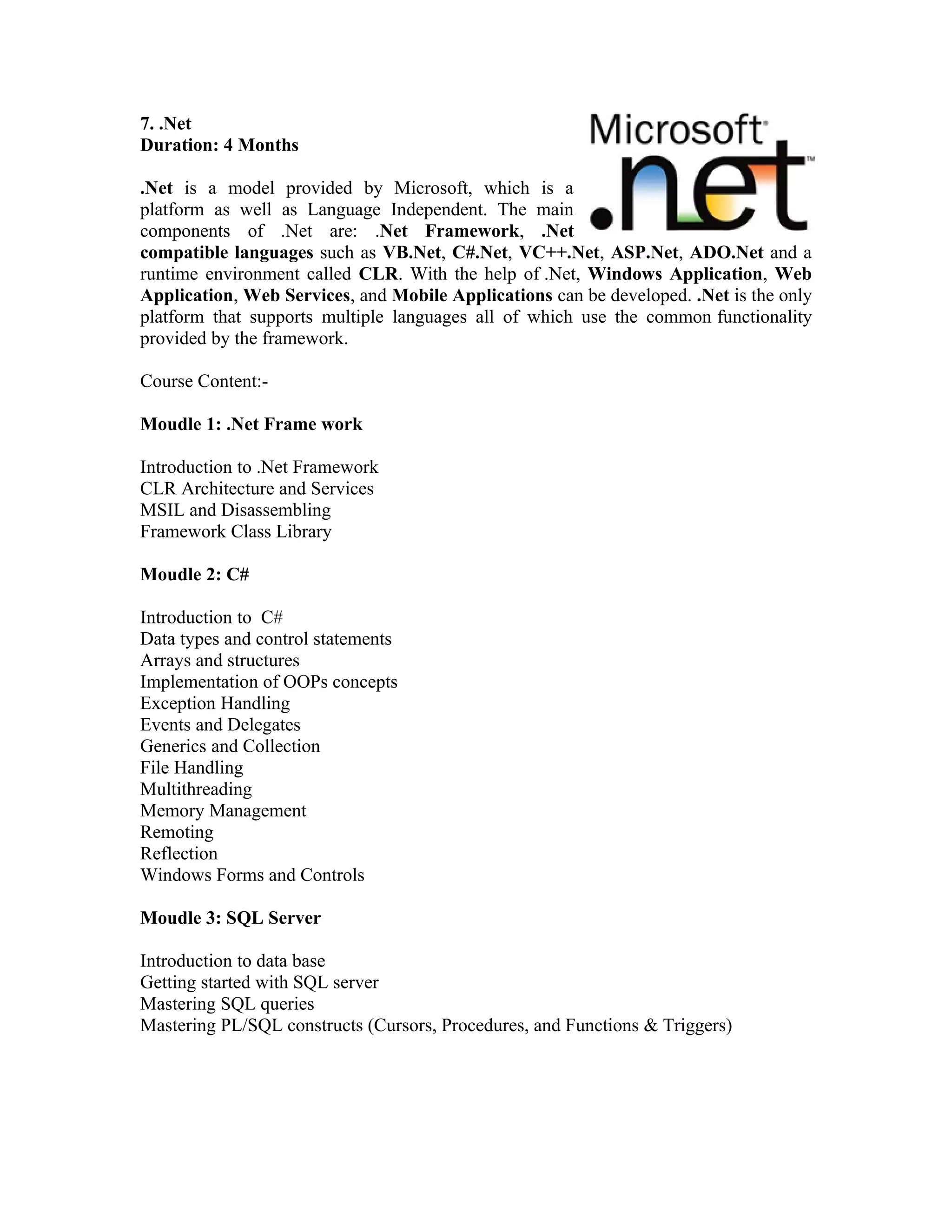 7. .Net
Duration: 4 Months

.Net is a model provided by Microsoft, which is a
platform as well as Language Independent. The main
components of .Net are: .Net Framework, .Net
compatible languages such as VB.Net, C#.Net, VC++.Net, ASP.Net, ADO.Net and a
runtime environment called CLR. With the help of .Net, Windows Application, Web
Application, Web Services, and Mobile Applications can be developed. .Net is the only
platform that supports multiple languages all of which use the common functionality
provided by the framework.

Course Content:-

Moudle 1: .Net Frame work

Introduction to .Net Framework
CLR Architecture and Services
MSIL and Disassembling
Framework Class Library

Moudle 2: C#

Introduction to C#
Data types and control statements
Arrays and structures
Implementation of OOPs concepts
Exception Handling
Events and Delegates
Generics and Collection
File Handling
Multithreading
Memory Management
Remoting
Reflection
Windows Forms and Controls

Moudle 3: SQL Server

Introduction to data base
Getting started with SQL server
Mastering SQL queries
Mastering PL/SQL constructs (Cursors, Procedures, and Functions & Triggers)
 