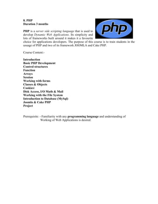8. PHP
Duration 3 months

PHP is a server side scripting language that is used to
develop Dynamic Web Applications. Its simplicity and
lots of frameworks built around it makes it a favourite
choice for applications developers. The purpose of this course is to train students in the
usuage of PHP and two of its framework JOOMLA and Cake PHP.

Course Content:-

Introduction
Basic PHP Development
Control structures
Function
Arrays
Session
Working with forms
Classes & Objects
Cookies
Disk Access, I/O Math & Mail
Working with the File System
Introduction to Database (MySql)
Joomla & Cake PHP
Project


Prerequisite: - Familiarity with any programming language and understanding of
               Working of Web Applications is desired.
 