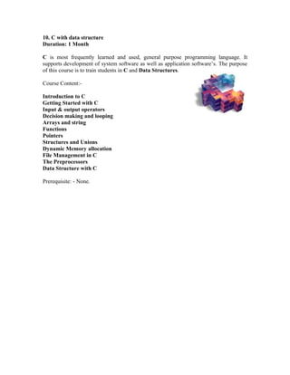 10. C with data structure
Duration: 1 Month

C is most frequently learned and used, general purpose programming language. It
supports development of system software as well as application software’s. The purpose
of this course is to train students in C and Data Structures.

Course Content:-

Introduction to C
Getting Started with C
Input & output operators
Decision making and looping
Arrays and string
Functions
Pointers
Structures and Unions
Dynamic Memory allocation
File Management in C
The Preprocessors
Data Structure with C

Prerequisite: - None.
 