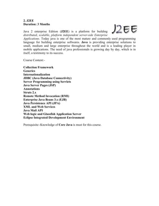 2. J2EE
Duration: 3 Months

Java 2 enterprise Edition (J2EE) is a platform for building
distributed, scalable, platform independent server-side Enterprise
Applications. Today java is one of the most mature and commonly used programming
language for building enterprise softwares. Java is providing enterprise solutions to
small, medium and large enterprise throughout the world and is a leading player in
mobile applications. The need of java professionals is growing day by day, which is in
itself, a testimony to its success.

Course Content:-

Collection Framework
Generics
Internationalization
JDBC (Java Database Connectivity)
Server Programming using Servlets
Java Server Pages (JSP)
Annotations
Struts 2.x
Remote Method Invocation (RMI)
Enterprise Java Beans 3.x (EJB)
Java Persistence API (JPA)
XML and Web Services
Java Mail API
Web logic and Glassfish Application Server
Eclipse Integrated Development Environment

Prerequisite:-Knowledge of Core Java is must for this course.
 