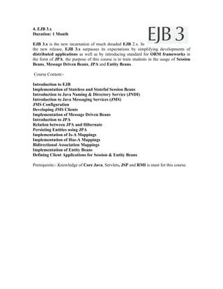 4. EJB 3.x
Duration: 1 Month

EJB 3.x is the new incarnation of much dreaded EJB 2.x. In
the new release, EJB 3.x surpasses its expectations by simplifying developments of
distributed applications as well as by introducing standard for ORM frameworks in
the form of JPA. the purpose of this course is to train students in the usage of Session
Beans, Message Driven Beans, JPA and Entity Beans.

Course Content:-

Introduction to EJB
Implementation of Stateless and Stateful Session Beans
Introduction to Java Naming & Directory Service (JNDI)
Introduction to Java Messaging Services (JMS)
JMS Configuration
Developing JMS Clients
Implementation of Message Driven Beans
Introduction to JPA
Relation between JPA and Hibernate
Persisting Entities using JPA
Implementation of Is-A Mappings
Implementation of Has-A Mappings
Bidirectional Association Mappings
Implementation of Entity Beans
Defining Client Applications for Session & Entity Beans

Prerequisite:- Knowledge of Core Java, Servlets, JSP and RMI is must for this course.
 